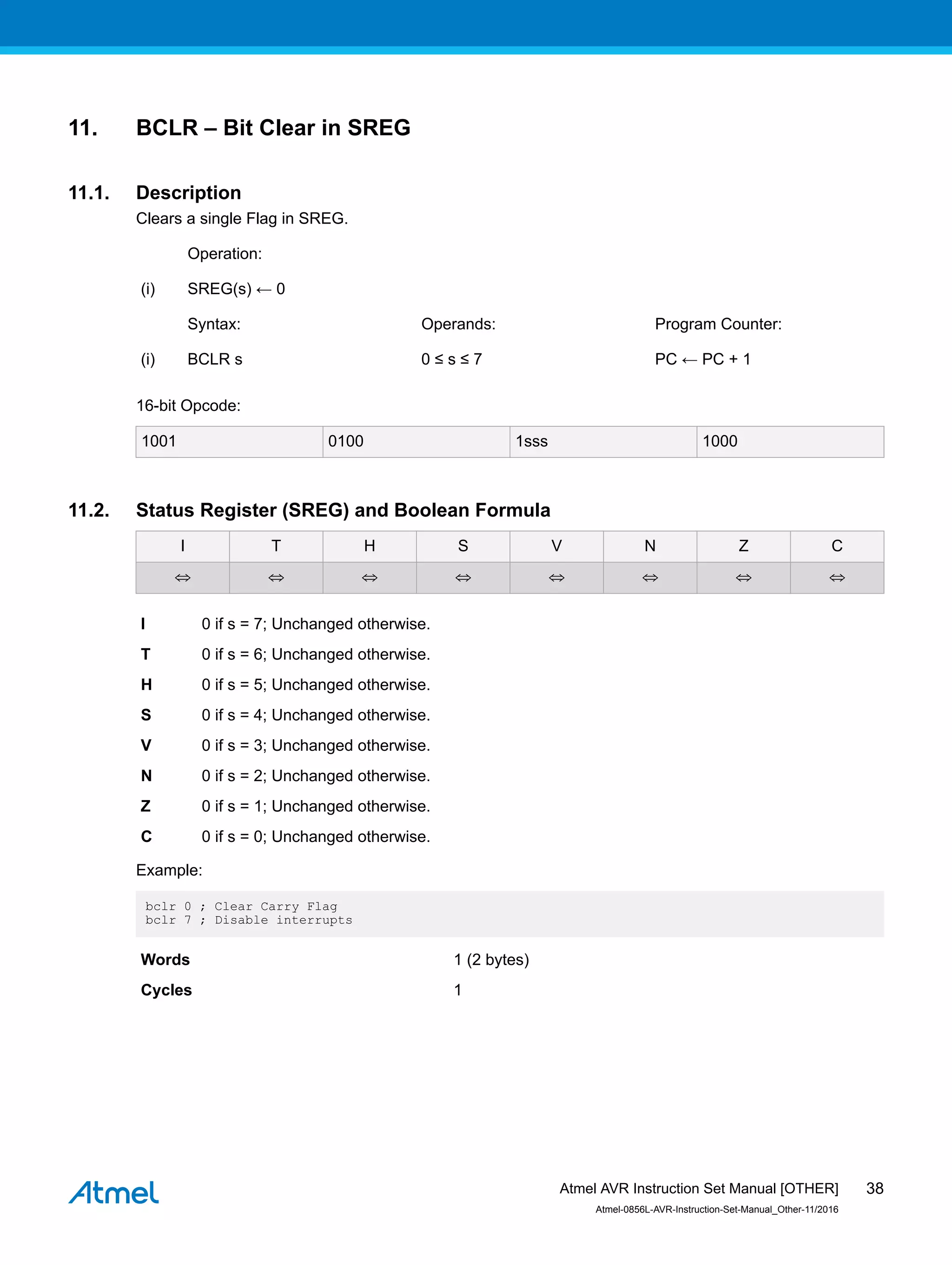 11. BCLR – Bit Clear in SREG
11.1. Description
Clears a single Flag in SREG.
Operation:
(i) SREG(s) ← 0
Syntax: Operands: Program Counter:
(i) BCLR s 0 ≤ s ≤ 7 PC ← PC + 1
16-bit Opcode:
1001 0100 1sss 1000
11.2. Status Register (SREG) and Boolean Formula
I T H S V N Z C
⇔ ⇔ ⇔ ⇔ ⇔ ⇔ ⇔ ⇔
I 0 if s = 7; Unchanged otherwise.
T 0 if s = 6; Unchanged otherwise.
H 0 if s = 5; Unchanged otherwise.
S 0 if s = 4; Unchanged otherwise.
V 0 if s = 3; Unchanged otherwise.
N 0 if s = 2; Unchanged otherwise.
Z 0 if s = 1; Unchanged otherwise.
C 0 if s = 0; Unchanged otherwise.
Example:
bclr 0 ; Clear Carry Flag
bclr 7 ; Disable interrupts
Words 1 (2 bytes)
Cycles 1
Atmel AVR Instruction Set Manual [OTHER]
Atmel-0856L-AVR-Instruction-Set-Manual_Other-11/2016
38
 