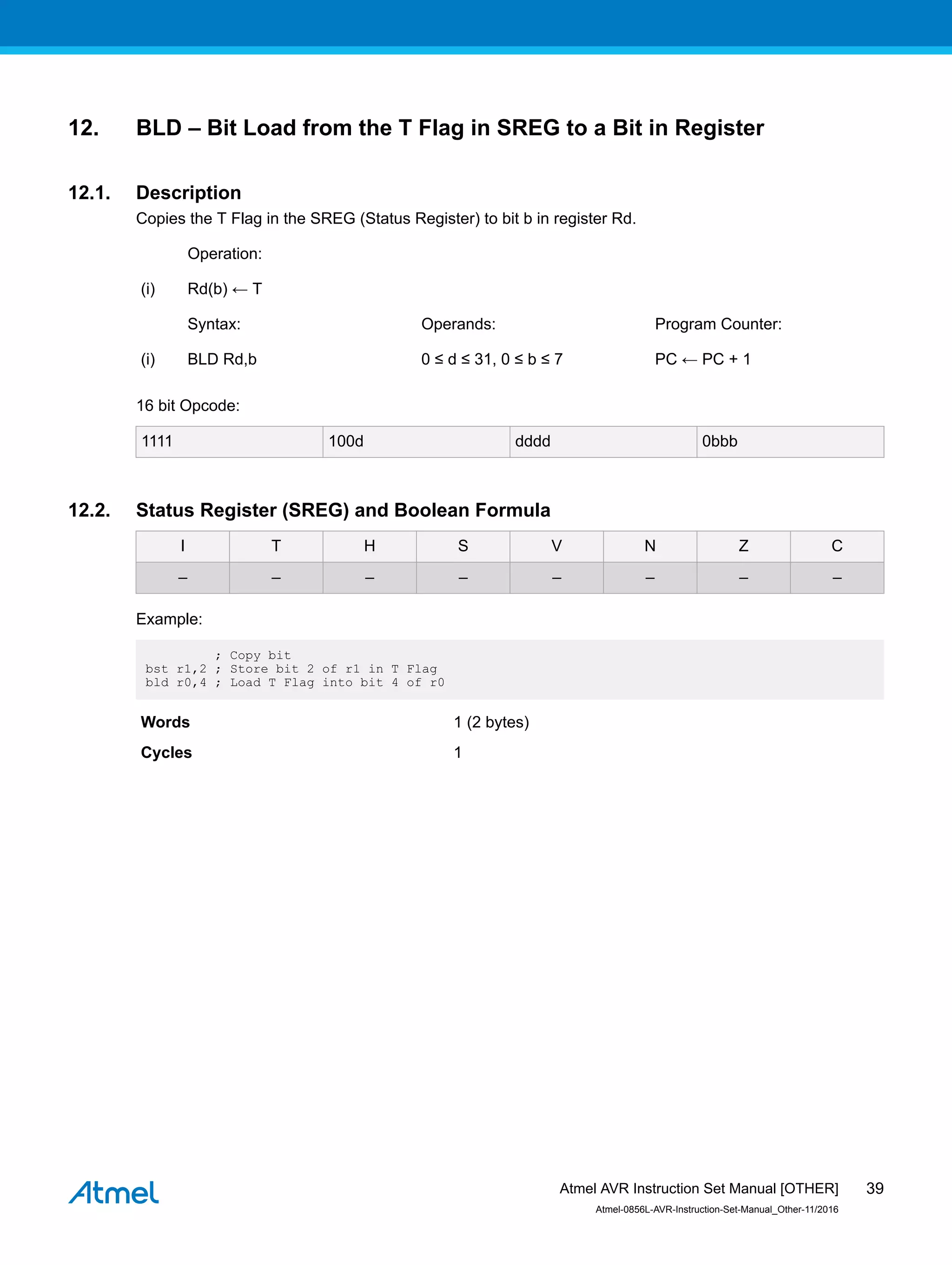 12. BLD – Bit Load from the T Flag in SREG to a Bit in Register
12.1. Description
Copies the T Flag in the SREG (Status Register) to bit b in register Rd.
Operation:
(i) Rd(b) ← T
Syntax: Operands: Program Counter:
(i) BLD Rd,b 0 ≤ d ≤ 31, 0 ≤ b ≤ 7 PC ← PC + 1
16 bit Opcode:
1111 100d dddd 0bbb
12.2. Status Register (SREG) and Boolean Formula
I T H S V N Z C
– – – – – – – –
Example:
; Copy bit
bst r1,2 ; Store bit 2 of r1 in T Flag
bld r0,4 ; Load T Flag into bit 4 of r0
Words 1 (2 bytes)
Cycles 1
Atmel AVR Instruction Set Manual [OTHER]
Atmel-0856L-AVR-Instruction-Set-Manual_Other-11/2016
39
 