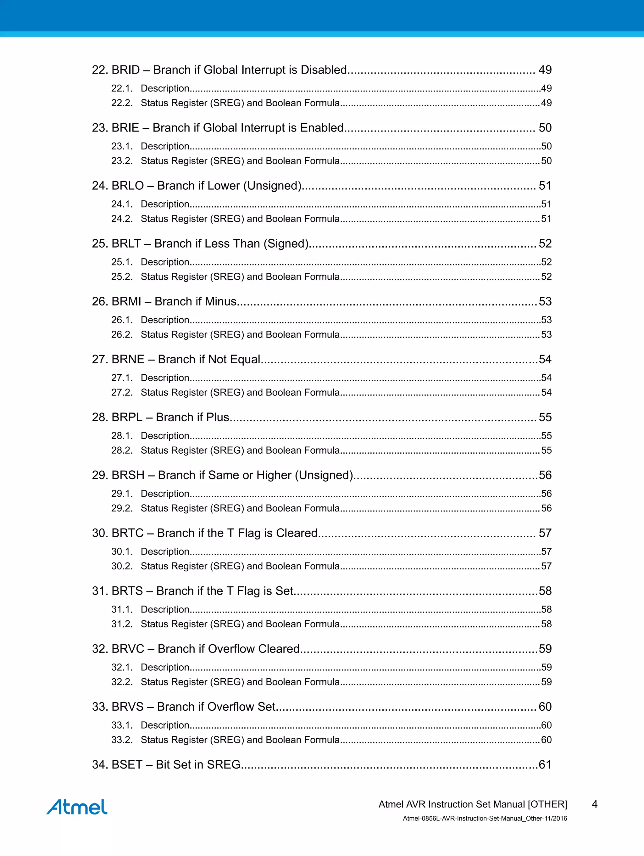 22. BRID – Branch if Global Interrupt is Disabled......................................................... 49
22.1. Description..................................................................................................................................49
22.2. Status Register (SREG) and Boolean Formula..........................................................................49
23. BRIE – Branch if Global Interrupt is Enabled.......................................................... 50
23.1. Description..................................................................................................................................50
23.2. Status Register (SREG) and Boolean Formula..........................................................................50
24. BRLO – Branch if Lower (Unsigned)....................................................................... 51
24.1. Description..................................................................................................................................51
24.2. Status Register (SREG) and Boolean Formula..........................................................................51
25. BRLT – Branch if Less Than (Signed)..................................................................... 52
25.1. Description..................................................................................................................................52
25.2. Status Register (SREG) and Boolean Formula..........................................................................52
26. BRMI – Branch if Minus...........................................................................................53
26.1. Description..................................................................................................................................53
26.2. Status Register (SREG) and Boolean Formula..........................................................................53
27. BRNE – Branch if Not Equal....................................................................................54
27.1. Description..................................................................................................................................54
27.2. Status Register (SREG) and Boolean Formula..........................................................................54
28. BRPL – Branch if Plus.............................................................................................55
28.1. Description..................................................................................................................................55
28.2. Status Register (SREG) and Boolean Formula..........................................................................55
29. BRSH – Branch if Same or Higher (Unsigned)........................................................56
29.1. Description..................................................................................................................................56
29.2. Status Register (SREG) and Boolean Formula..........................................................................56
30. BRTC – Branch if the T Flag is Cleared.................................................................. 57
30.1. Description..................................................................................................................................57
30.2. Status Register (SREG) and Boolean Formula..........................................................................57
31. BRTS – Branch if the T Flag is Set..........................................................................58
31.1. Description..................................................................................................................................58
31.2. Status Register (SREG) and Boolean Formula..........................................................................58
32. BRVC – Branch if Overflow Cleared........................................................................59
32.1. Description..................................................................................................................................59
32.2. Status Register (SREG) and Boolean Formula..........................................................................59
33. BRVS – Branch if Overflow Set............................................................................... 60
33.1. Description..................................................................................................................................60
33.2. Status Register (SREG) and Boolean Formula..........................................................................60
34. BSET – Bit Set in SREG..........................................................................................61
Atmel AVR Instruction Set Manual [OTHER]
Atmel-0856L-AVR-Instruction-Set-Manual_Other-11/2016
4
 