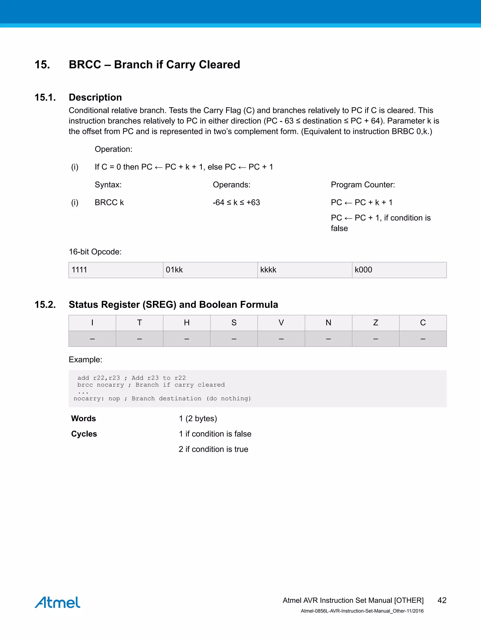 15. BRCC – Branch if Carry Cleared
15.1. Description
Conditional relative branch. Tests the Carry Flag (C) and branches relatively to PC if C is cleared. This
instruction branches relatively to PC in either direction (PC - 63 ≤ destination ≤ PC + 64). Parameter k is
the offset from PC and is represented in two’s complement form. (Equivalent to instruction BRBC 0,k.)
Operation:
(i) If C = 0 then PC ← PC + k + 1, else PC ← PC + 1
Syntax: Operands: Program Counter:
(i) BRCC k -64 ≤ k ≤ +63 PC ← PC + k + 1
PC ← PC + 1, if condition is
false
16-bit Opcode:
1111 01kk kkkk k000
15.2. Status Register (SREG) and Boolean Formula
I T H S V N Z C
– – – – – – – –
Example:
add r22,r23 ; Add r23 to r22
brcc nocarry ; Branch if carry cleared
...
nocarry: nop ; Branch destination (do nothing)
Words 1 (2 bytes)
Cycles 1 if condition is false
2 if condition is true
Atmel AVR Instruction Set Manual [OTHER]
Atmel-0856L-AVR-Instruction-Set-Manual_Other-11/2016
42
 