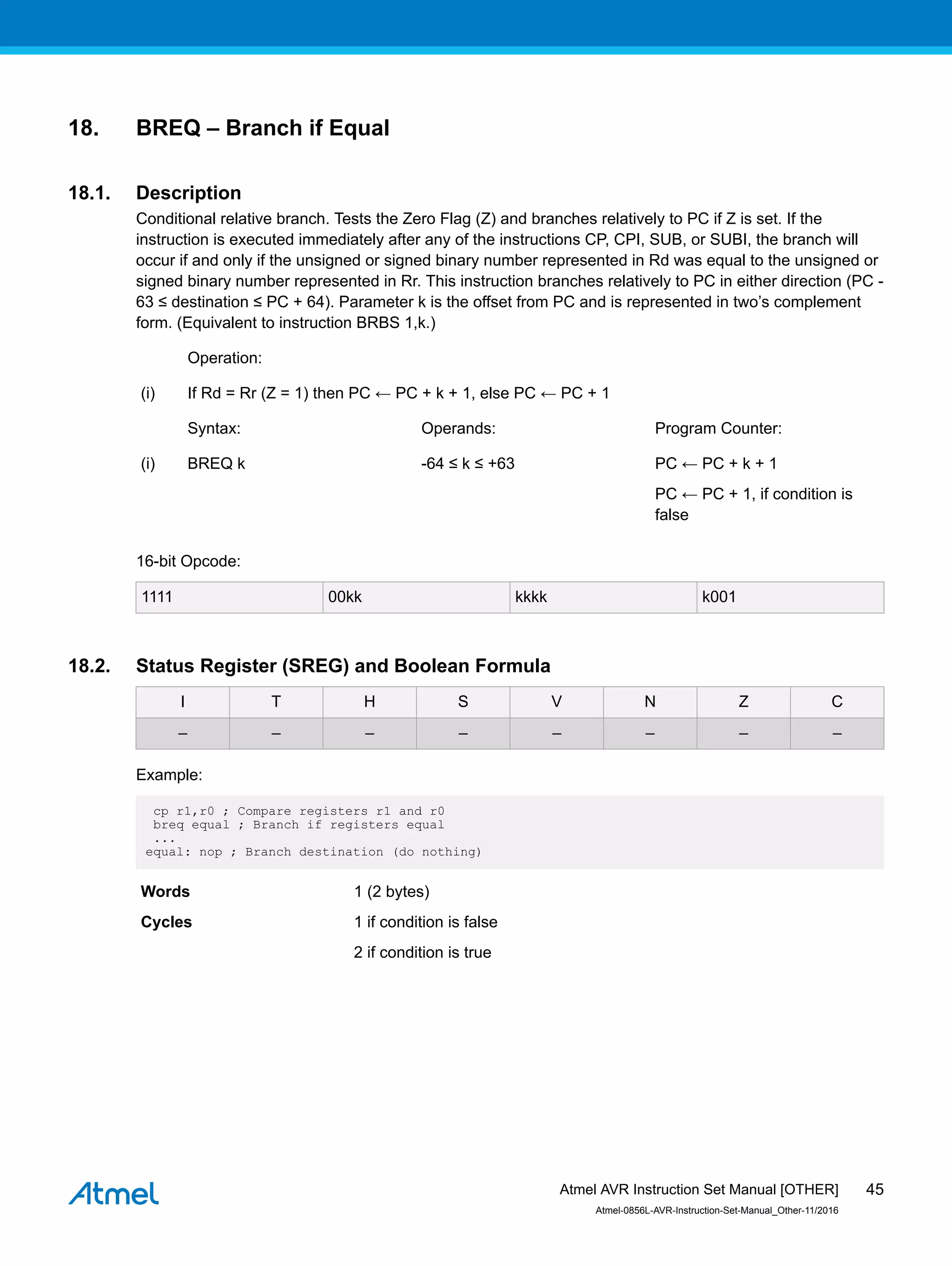 18. BREQ – Branch if Equal
18.1. Description
Conditional relative branch. Tests the Zero Flag (Z) and branches relatively to PC if Z is set. If the
instruction is executed immediately after any of the instructions CP, CPI, SUB, or SUBI, the branch will
occur if and only if the unsigned or signed binary number represented in Rd was equal to the unsigned or
signed binary number represented in Rr. This instruction branches relatively to PC in either direction (PC -
63 ≤ destination ≤ PC + 64). Parameter k is the offset from PC and is represented in two’s complement
form. (Equivalent to instruction BRBS 1,k.)
Operation:
(i) If Rd = Rr (Z = 1) then PC ← PC + k + 1, else PC ← PC + 1
Syntax: Operands: Program Counter:
(i) BREQ k -64 ≤ k ≤ +63 PC ← PC + k + 1
PC ← PC + 1, if condition is
false
16-bit Opcode:
1111 00kk kkkk k001
18.2. Status Register (SREG) and Boolean Formula
I T H S V N Z C
– – – – – – – –
Example:
cp r1,r0 ; Compare registers r1 and r0
breq equal ; Branch if registers equal
...
equal: nop ; Branch destination (do nothing)
Words 1 (2 bytes)
Cycles 1 if condition is false
2 if condition is true
Atmel AVR Instruction Set Manual [OTHER]
Atmel-0856L-AVR-Instruction-Set-Manual_Other-11/2016
45
 