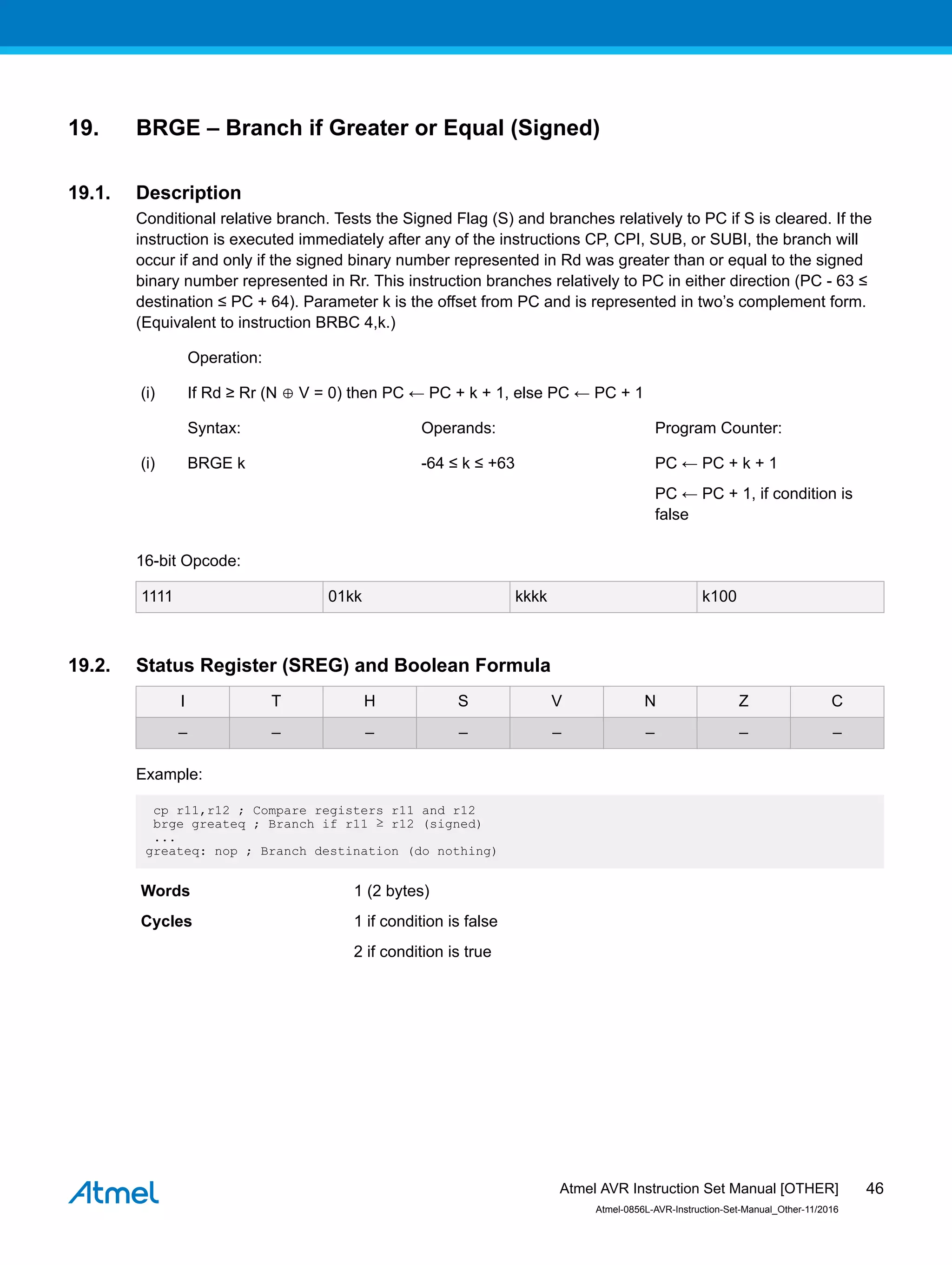 19. BRGE – Branch if Greater or Equal (Signed)
19.1. Description
Conditional relative branch. Tests the Signed Flag (S) and branches relatively to PC if S is cleared. If the
instruction is executed immediately after any of the instructions CP, CPI, SUB, or SUBI, the branch will
occur if and only if the signed binary number represented in Rd was greater than or equal to the signed
binary number represented in Rr. This instruction branches relatively to PC in either direction (PC - 63 ≤
destination ≤ PC + 64). Parameter k is the offset from PC and is represented in two’s complement form.
(Equivalent to instruction BRBC 4,k.)
Operation:
(i) If Rd ≥ Rr (N ⊕ V = 0) then PC ← PC + k + 1, else PC ← PC + 1
Syntax: Operands: Program Counter:
(i) BRGE k -64 ≤ k ≤ +63 PC ← PC + k + 1
PC ← PC + 1, if condition is
false
16-bit Opcode:
1111 01kk kkkk k100
19.2. Status Register (SREG) and Boolean Formula
I T H S V N Z C
– – – – – – – –
Example:
cp r11,r12 ; Compare registers r11 and r12
brge greateq ; Branch if r11 ≥ r12 (signed)
...
greateq: nop ; Branch destination (do nothing)
Words 1 (2 bytes)
Cycles 1 if condition is false
2 if condition is true
Atmel AVR Instruction Set Manual [OTHER]
Atmel-0856L-AVR-Instruction-Set-Manual_Other-11/2016
46
 