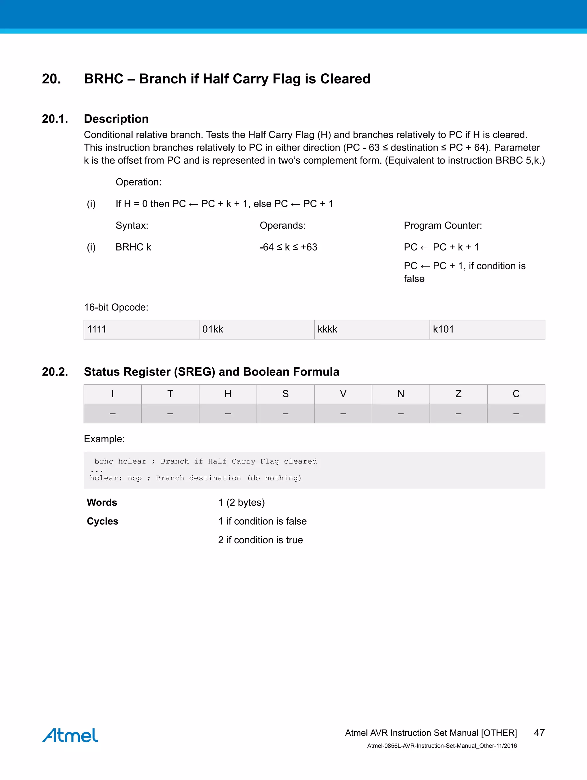 20. BRHC – Branch if Half Carry Flag is Cleared
20.1. Description
Conditional relative branch. Tests the Half Carry Flag (H) and branches relatively to PC if H is cleared.
This instruction branches relatively to PC in either direction (PC - 63 ≤ destination ≤ PC + 64). Parameter
k is the offset from PC and is represented in two’s complement form. (Equivalent to instruction BRBC 5,k.)
Operation:
(i) If H = 0 then PC ← PC + k + 1, else PC ← PC + 1
Syntax: Operands: Program Counter:
(i) BRHC k -64 ≤ k ≤ +63 PC ← PC + k + 1
PC ← PC + 1, if condition is
false
16-bit Opcode:
1111 01kk kkkk k101
20.2. Status Register (SREG) and Boolean Formula
I T H S V N Z C
– – – – – – – –
Example:
brhc hclear ; Branch if Half Carry Flag cleared
...
hclear: nop ; Branch destination (do nothing)
Words 1 (2 bytes)
Cycles 1 if condition is false
2 if condition is true
Atmel AVR Instruction Set Manual [OTHER]
Atmel-0856L-AVR-Instruction-Set-Manual_Other-11/2016
47
 