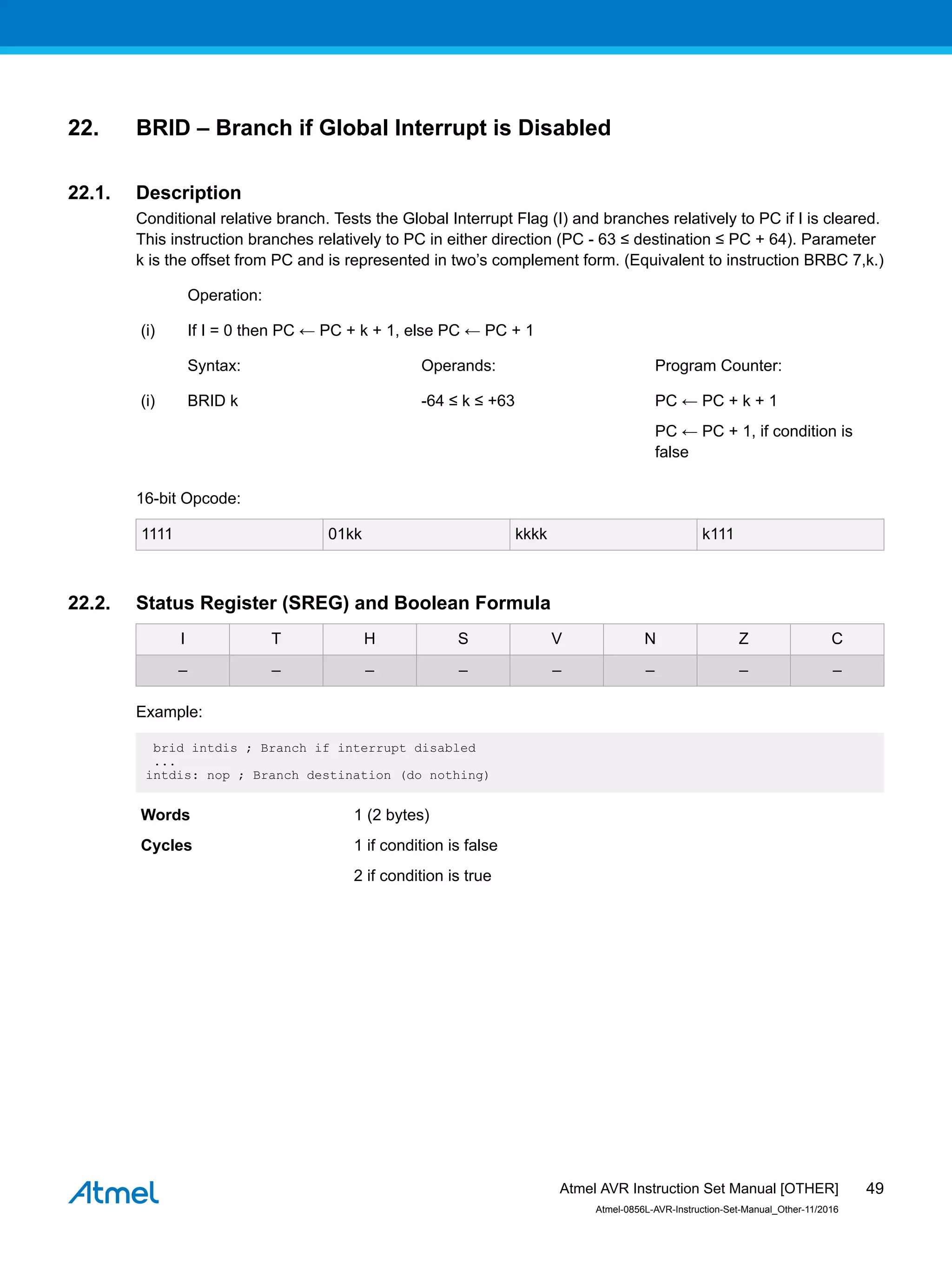 22. BRID – Branch if Global Interrupt is Disabled
22.1. Description
Conditional relative branch. Tests the Global Interrupt Flag (I) and branches relatively to PC if I is cleared.
This instruction branches relatively to PC in either direction (PC - 63 ≤ destination ≤ PC + 64). Parameter
k is the offset from PC and is represented in two’s complement form. (Equivalent to instruction BRBC 7,k.)
Operation:
(i) If I = 0 then PC ← PC + k + 1, else PC ← PC + 1
Syntax: Operands: Program Counter:
(i) BRID k -64 ≤ k ≤ +63 PC ← PC + k + 1
PC ← PC + 1, if condition is
false
16-bit Opcode:
1111 01kk kkkk k111
22.2. Status Register (SREG) and Boolean Formula
I T H S V N Z C
– – – – – – – –
Example:
brid intdis ; Branch if interrupt disabled
...
intdis: nop ; Branch destination (do nothing)
Words 1 (2 bytes)
Cycles 1 if condition is false
2 if condition is true
Atmel AVR Instruction Set Manual [OTHER]
Atmel-0856L-AVR-Instruction-Set-Manual_Other-11/2016
49
 