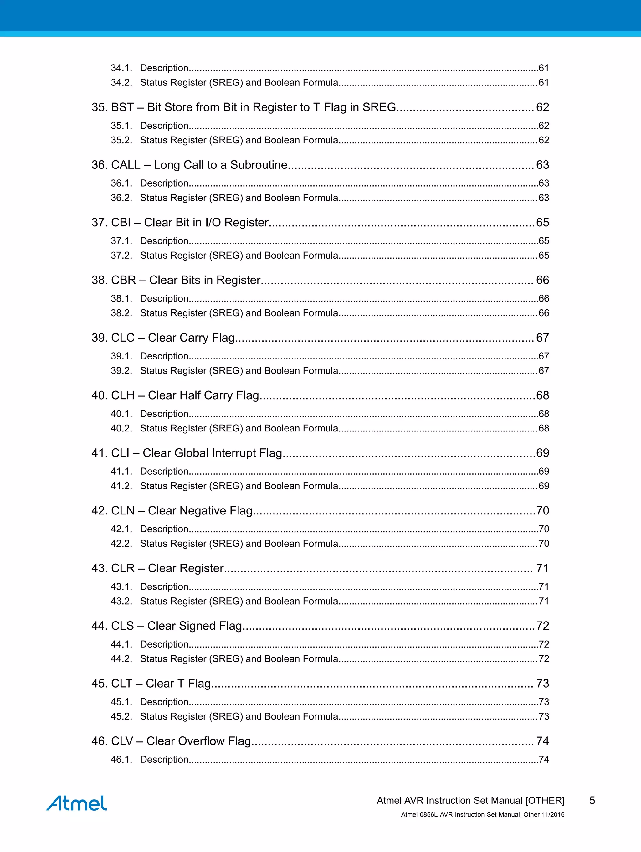 34.1. Description..................................................................................................................................61
34.2. Status Register (SREG) and Boolean Formula..........................................................................61
35. BST – Bit Store from Bit in Register to T Flag in SREG.......................................... 62
35.1. Description..................................................................................................................................62
35.2. Status Register (SREG) and Boolean Formula..........................................................................62
36. CALL – Long Call to a Subroutine...........................................................................63
36.1. Description..................................................................................................................................63
36.2. Status Register (SREG) and Boolean Formula..........................................................................63
37. CBI – Clear Bit in I/O Register.................................................................................65
37.1. Description..................................................................................................................................65
37.2. Status Register (SREG) and Boolean Formula..........................................................................65
38. CBR – Clear Bits in Register................................................................................... 66
38.1. Description..................................................................................................................................66
38.2. Status Register (SREG) and Boolean Formula..........................................................................66
39. CLC – Clear Carry Flag...........................................................................................67
39.1. Description..................................................................................................................................67
39.2. Status Register (SREG) and Boolean Formula..........................................................................67
40. CLH – Clear Half Carry Flag....................................................................................68
40.1. Description..................................................................................................................................68
40.2. Status Register (SREG) and Boolean Formula..........................................................................68
41. CLI – Clear Global Interrupt Flag.............................................................................69
41.1. Description..................................................................................................................................69
41.2. Status Register (SREG) and Boolean Formula..........................................................................69
42. CLN – Clear Negative Flag......................................................................................70
42.1. Description..................................................................................................................................70
42.2. Status Register (SREG) and Boolean Formula..........................................................................70
43. CLR – Clear Register.............................................................................................. 71
43.1. Description..................................................................................................................................71
43.2. Status Register (SREG) and Boolean Formula..........................................................................71
44. CLS – Clear Signed Flag.........................................................................................72
44.1. Description..................................................................................................................................72
44.2. Status Register (SREG) and Boolean Formula..........................................................................72
45. CLT – Clear T Flag.................................................................................................. 73
45.1. Description..................................................................................................................................73
45.2. Status Register (SREG) and Boolean Formula..........................................................................73
46. CLV – Clear Overflow Flag...................................................................................... 74
46.1. Description..................................................................................................................................74
Atmel AVR Instruction Set Manual [OTHER]
Atmel-0856L-AVR-Instruction-Set-Manual_Other-11/2016
5
 