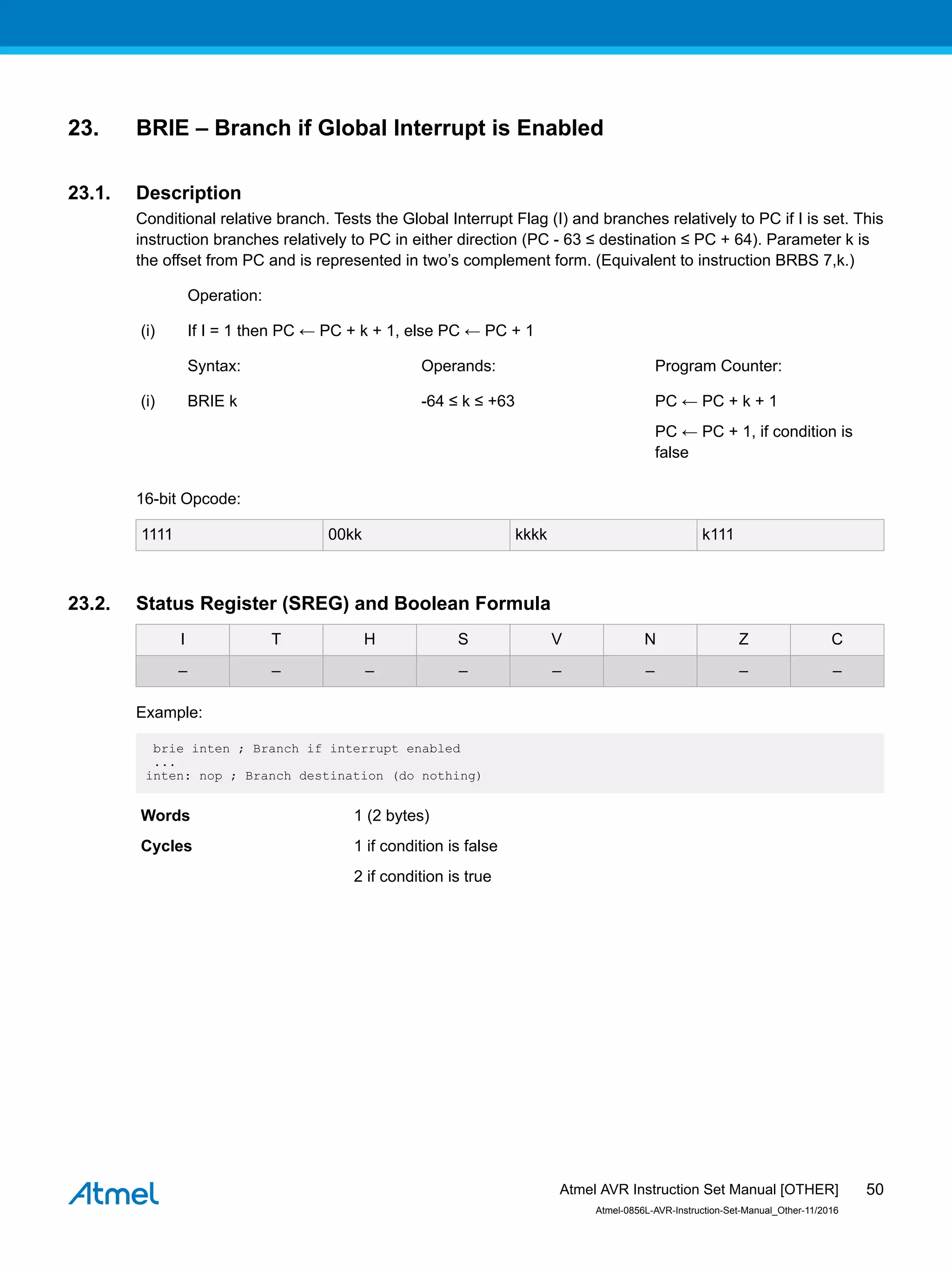 23. BRIE – Branch if Global Interrupt is Enabled
23.1. Description
Conditional relative branch. Tests the Global Interrupt Flag (I) and branches relatively to PC if I is set. This
instruction branches relatively to PC in either direction (PC - 63 ≤ destination ≤ PC + 64). Parameter k is
the offset from PC and is represented in two’s complement form. (Equivalent to instruction BRBS 7,k.)
Operation:
(i) If I = 1 then PC ← PC + k + 1, else PC ← PC + 1
Syntax: Operands: Program Counter:
(i) BRIE k -64 ≤ k ≤ +63 PC ← PC + k + 1
PC ← PC + 1, if condition is
false
16-bit Opcode:
1111 00kk kkkk k111
23.2. Status Register (SREG) and Boolean Formula
I T H S V N Z C
– – – – – – – –
Example:
brie inten ; Branch if interrupt enabled
...
inten: nop ; Branch destination (do nothing)
Words 1 (2 bytes)
Cycles 1 if condition is false
2 if condition is true
Atmel AVR Instruction Set Manual [OTHER]
Atmel-0856L-AVR-Instruction-Set-Manual_Other-11/2016
50
 