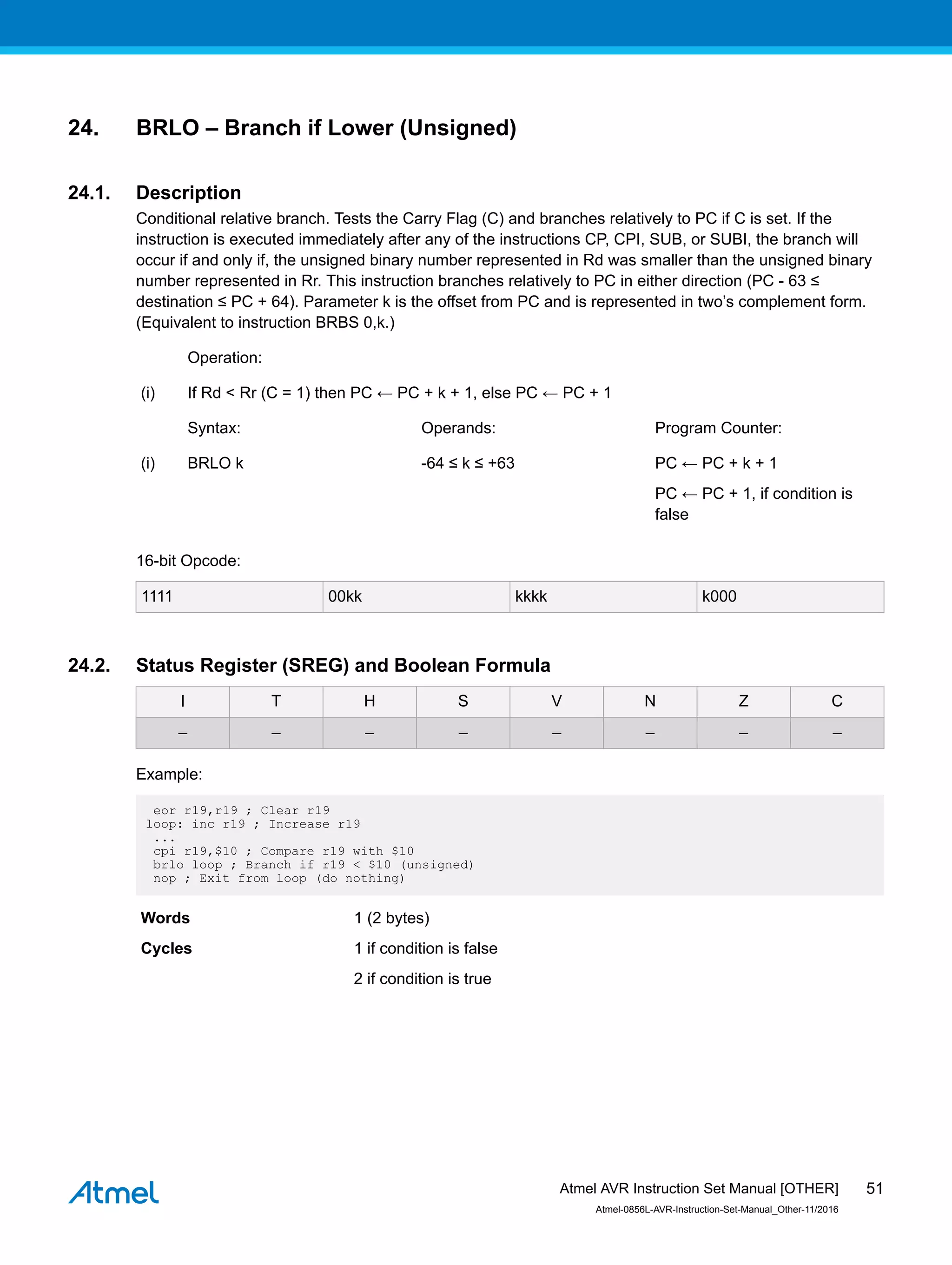 24. BRLO – Branch if Lower (Unsigned)
24.1. Description
Conditional relative branch. Tests the Carry Flag (C) and branches relatively to PC if C is set. If the
instruction is executed immediately after any of the instructions CP, CPI, SUB, or SUBI, the branch will
occur if and only if, the unsigned binary number represented in Rd was smaller than the unsigned binary
number represented in Rr. This instruction branches relatively to PC in either direction (PC - 63 ≤
destination ≤ PC + 64). Parameter k is the offset from PC and is represented in two’s complement form.
(Equivalent to instruction BRBS 0,k.)
Operation:
(i) If Rd < Rr (C = 1) then PC ← PC + k + 1, else PC ← PC + 1
Syntax: Operands: Program Counter:
(i) BRLO k -64 ≤ k ≤ +63 PC ← PC + k + 1
PC ← PC + 1, if condition is
false
16-bit Opcode:
1111 00kk kkkk k000
24.2. Status Register (SREG) and Boolean Formula
I T H S V N Z C
– – – – – – – –
Example:
eor r19,r19 ; Clear r19
loop: inc r19 ; Increase r19
...
cpi r19,$10 ; Compare r19 with $10
brlo loop ; Branch if r19 < $10 (unsigned)
nop ; Exit from loop (do nothing)
Words 1 (2 bytes)
Cycles 1 if condition is false
2 if condition is true
Atmel AVR Instruction Set Manual [OTHER]
Atmel-0856L-AVR-Instruction-Set-Manual_Other-11/2016
51
 