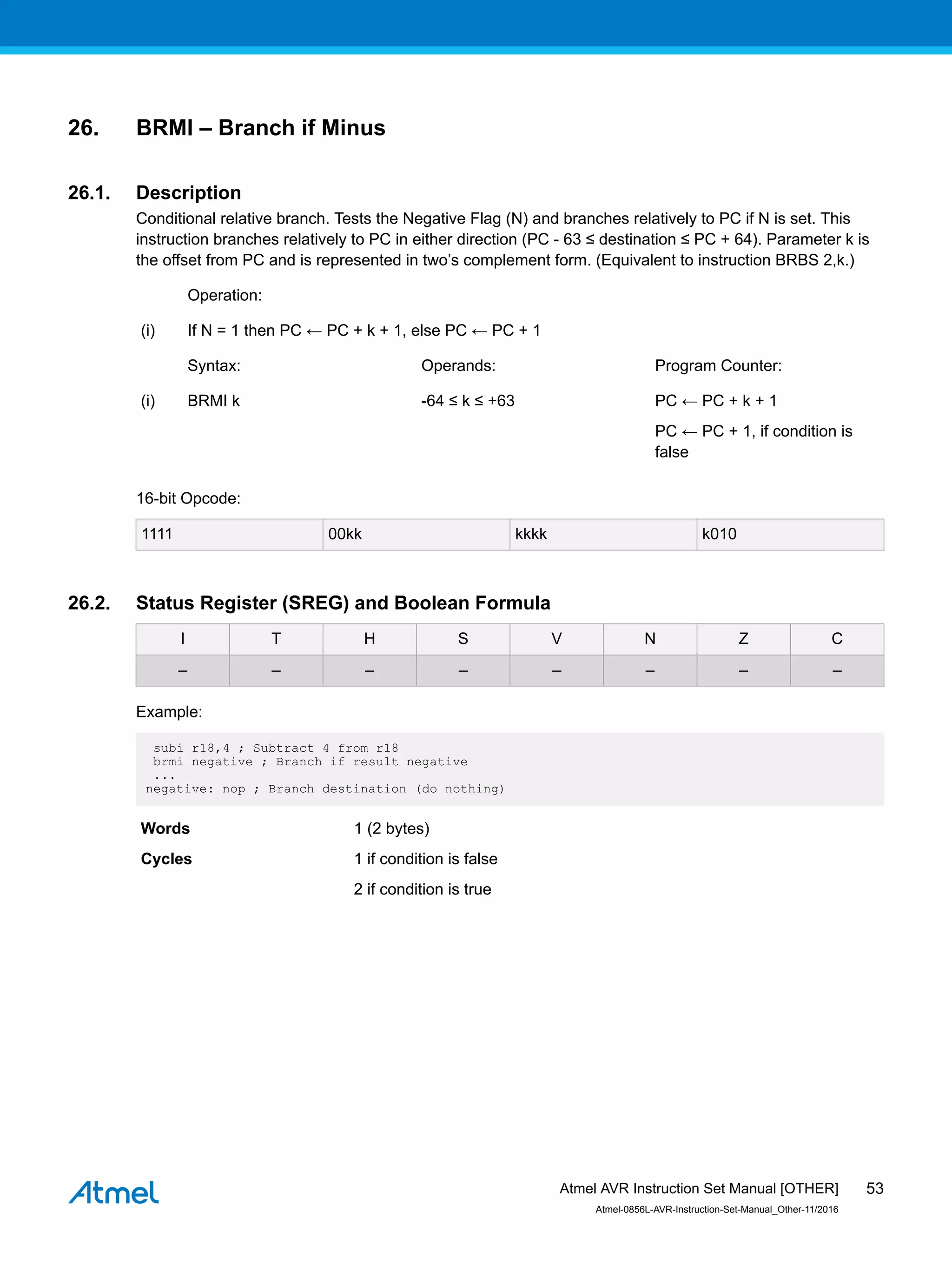 26. BRMI – Branch if Minus
26.1. Description
Conditional relative branch. Tests the Negative Flag (N) and branches relatively to PC if N is set. This
instruction branches relatively to PC in either direction (PC - 63 ≤ destination ≤ PC + 64). Parameter k is
the offset from PC and is represented in two’s complement form. (Equivalent to instruction BRBS 2,k.)
Operation:
(i) If N = 1 then PC ← PC + k + 1, else PC ← PC + 1
Syntax: Operands: Program Counter:
(i) BRMI k -64 ≤ k ≤ +63 PC ← PC + k + 1
PC ← PC + 1, if condition is
false
16-bit Opcode:
1111 00kk kkkk k010
26.2. Status Register (SREG) and Boolean Formula
I T H S V N Z C
– – – – – – – –
Example:
subi r18,4 ; Subtract 4 from r18
brmi negative ; Branch if result negative
...
negative: nop ; Branch destination (do nothing)
Words 1 (2 bytes)
Cycles 1 if condition is false
2 if condition is true
Atmel AVR Instruction Set Manual [OTHER]
Atmel-0856L-AVR-Instruction-Set-Manual_Other-11/2016
53
 