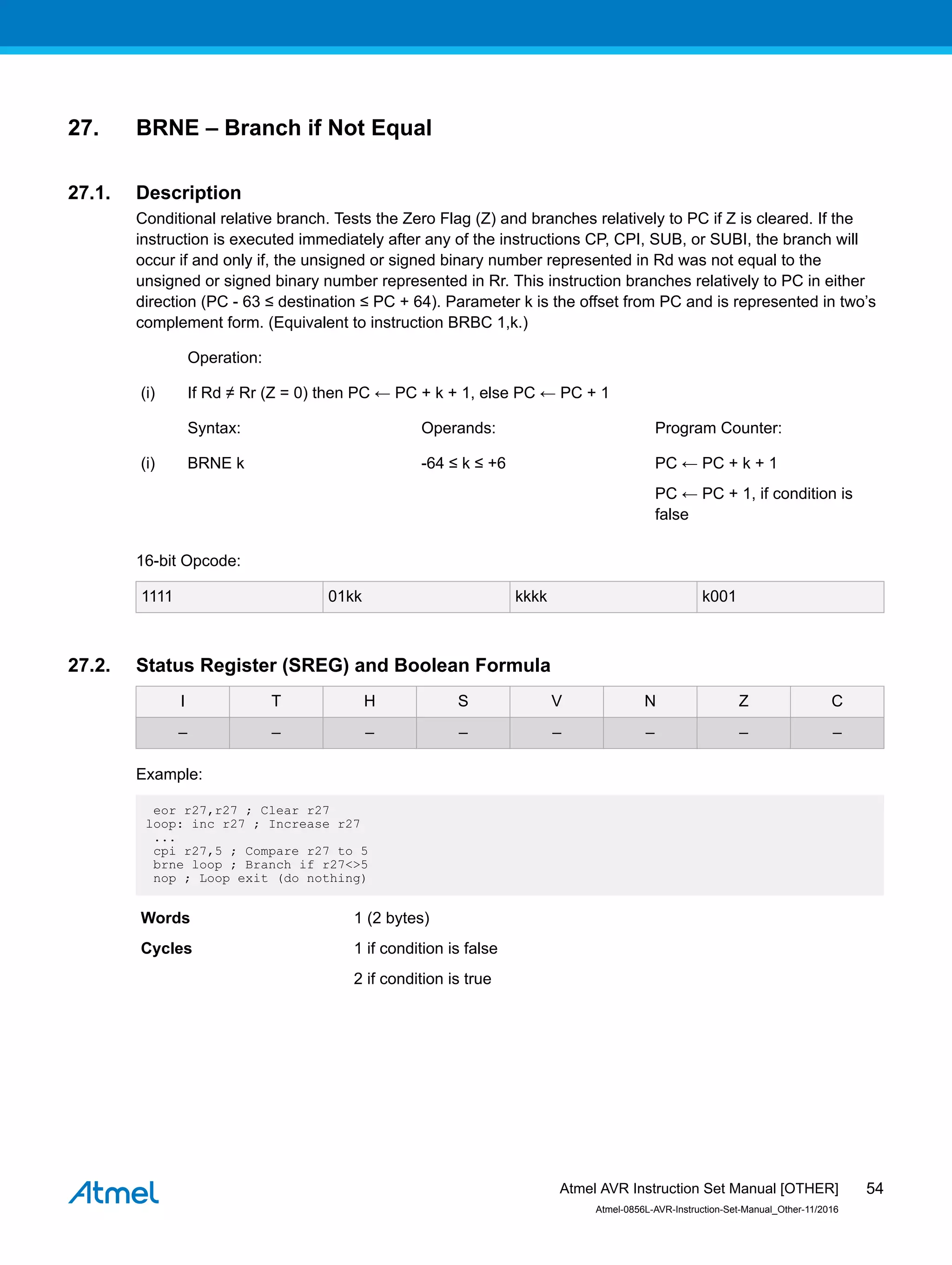 27. BRNE – Branch if Not Equal
27.1. Description
Conditional relative branch. Tests the Zero Flag (Z) and branches relatively to PC if Z is cleared. If the
instruction is executed immediately after any of the instructions CP, CPI, SUB, or SUBI, the branch will
occur if and only if, the unsigned or signed binary number represented in Rd was not equal to the
unsigned or signed binary number represented in Rr. This instruction branches relatively to PC in either
direction (PC - 63 ≤ destination ≤ PC + 64). Parameter k is the offset from PC and is represented in two’s
complement form. (Equivalent to instruction BRBC 1,k.)
Operation:
(i) If Rd ≠ Rr (Z = 0) then PC ← PC + k + 1, else PC ← PC + 1
Syntax: Operands: Program Counter:
(i) BRNE k -64 ≤ k ≤ +6 PC ← PC + k + 1
PC ← PC + 1, if condition is
false
16-bit Opcode:
1111 01kk kkkk k001
27.2. Status Register (SREG) and Boolean Formula
I T H S V N Z C
– – – – – – – –
Example:
eor r27,r27 ; Clear r27
loop: inc r27 ; Increase r27
...
cpi r27,5 ; Compare r27 to 5
brne loop ; Branch if r27<>5
nop ; Loop exit (do nothing)
Words 1 (2 bytes)
Cycles 1 if condition is false
2 if condition is true
Atmel AVR Instruction Set Manual [OTHER]
Atmel-0856L-AVR-Instruction-Set-Manual_Other-11/2016
54
 