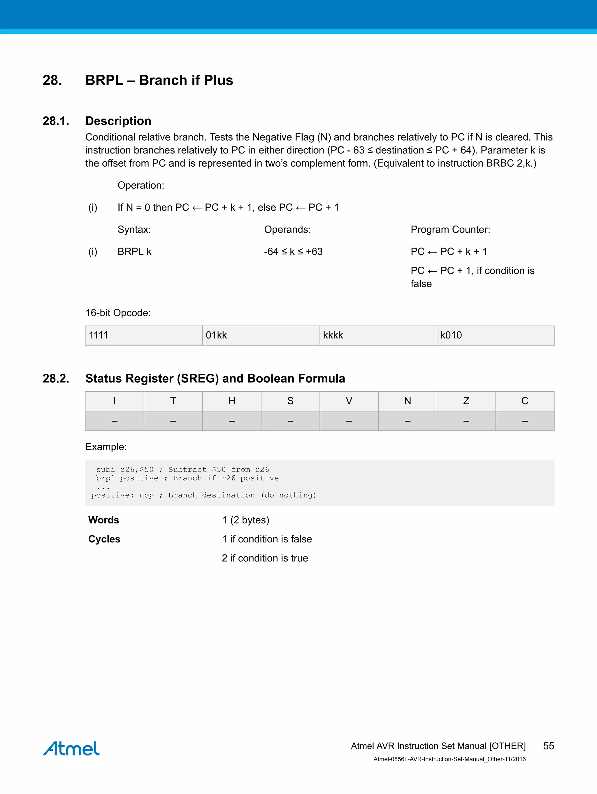 28. BRPL – Branch if Plus
28.1. Description
Conditional relative branch. Tests the Negative Flag (N) and branches relatively to PC if N is cleared. This
instruction branches relatively to PC in either direction (PC - 63 ≤ destination ≤ PC + 64). Parameter k is
the offset from PC and is represented in two’s complement form. (Equivalent to instruction BRBC 2,k.)
Operation:
(i) If N = 0 then PC ← PC + k + 1, else PC ← PC + 1
Syntax: Operands: Program Counter:
(i) BRPL k -64 ≤ k ≤ +63 PC ← PC + k + 1
PC ← PC + 1, if condition is
false
16-bit Opcode:
1111 01kk kkkk k010
28.2. Status Register (SREG) and Boolean Formula
I T H S V N Z C
– – – – – – – –
Example:
subi r26,$50 ; Subtract $50 from r26
brpl positive ; Branch if r26 positive
...
positive: nop ; Branch destination (do nothing)
Words 1 (2 bytes)
Cycles 1 if condition is false
2 if condition is true
Atmel AVR Instruction Set Manual [OTHER]
Atmel-0856L-AVR-Instruction-Set-Manual_Other-11/2016
55
 