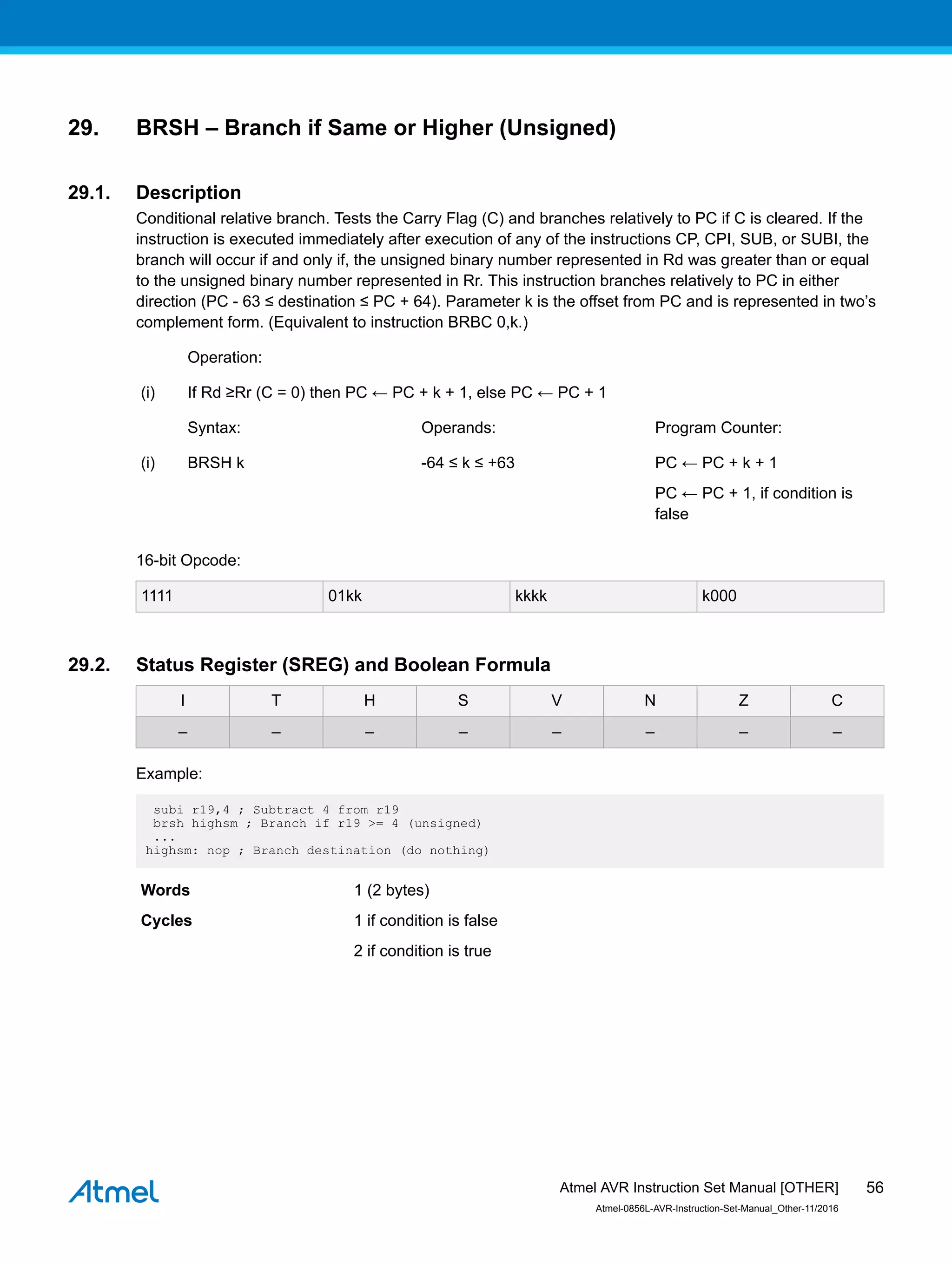 29. BRSH – Branch if Same or Higher (Unsigned)
29.1. Description
Conditional relative branch. Tests the Carry Flag (C) and branches relatively to PC if C is cleared. If the
instruction is executed immediately after execution of any of the instructions CP, CPI, SUB, or SUBI, the
branch will occur if and only if, the unsigned binary number represented in Rd was greater than or equal
to the unsigned binary number represented in Rr. This instruction branches relatively to PC in either
direction (PC - 63 ≤ destination ≤ PC + 64). Parameter k is the offset from PC and is represented in two’s
complement form. (Equivalent to instruction BRBC 0,k.)
Operation:
(i) If Rd ≥Rr (C = 0) then PC ← PC + k + 1, else PC ← PC + 1
Syntax: Operands: Program Counter:
(i) BRSH k -64 ≤ k ≤ +63 PC ← PC + k + 1
PC ← PC + 1, if condition is
false
16-bit Opcode:
1111 01kk kkkk k000
29.2. Status Register (SREG) and Boolean Formula
I T H S V N Z C
– – – – – – – –
Example:
subi r19,4 ; Subtract 4 from r19
brsh highsm ; Branch if r19 >= 4 (unsigned)
...
highsm: nop ; Branch destination (do nothing)
Words 1 (2 bytes)
Cycles 1 if condition is false
2 if condition is true
Atmel AVR Instruction Set Manual [OTHER]
Atmel-0856L-AVR-Instruction-Set-Manual_Other-11/2016
56
 