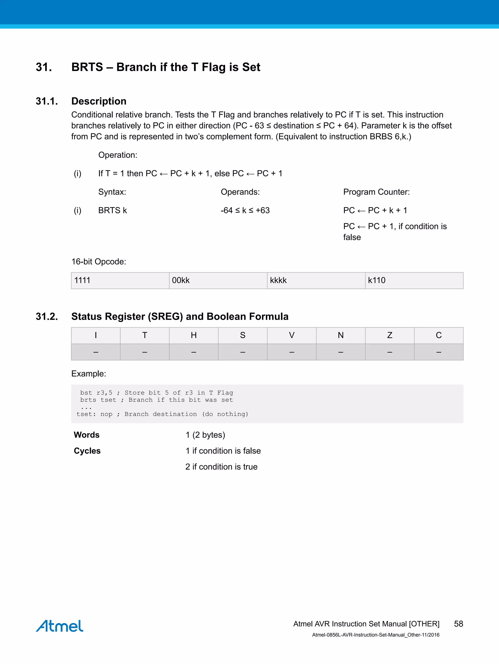 31. BRTS – Branch if the T Flag is Set
31.1. Description
Conditional relative branch. Tests the T Flag and branches relatively to PC if T is set. This instruction
branches relatively to PC in either direction (PC - 63 ≤ destination ≤ PC + 64). Parameter k is the offset
from PC and is represented in two’s complement form. (Equivalent to instruction BRBS 6,k.)
Operation:
(i) If T = 1 then PC ← PC + k + 1, else PC ← PC + 1
Syntax: Operands: Program Counter:
(i) BRTS k -64 ≤ k ≤ +63 PC ← PC + k + 1
PC ← PC + 1, if condition is
false
16-bit Opcode:
1111 00kk kkkk k110
31.2. Status Register (SREG) and Boolean Formula
I T H S V N Z C
– – – – – – – –
Example:
bst r3,5 ; Store bit 5 of r3 in T Flag
brts tset ; Branch if this bit was set
...
tset: nop ; Branch destination (do nothing)
Words 1 (2 bytes)
Cycles 1 if condition is false
2 if condition is true
Atmel AVR Instruction Set Manual [OTHER]
Atmel-0856L-AVR-Instruction-Set-Manual_Other-11/2016
58
 