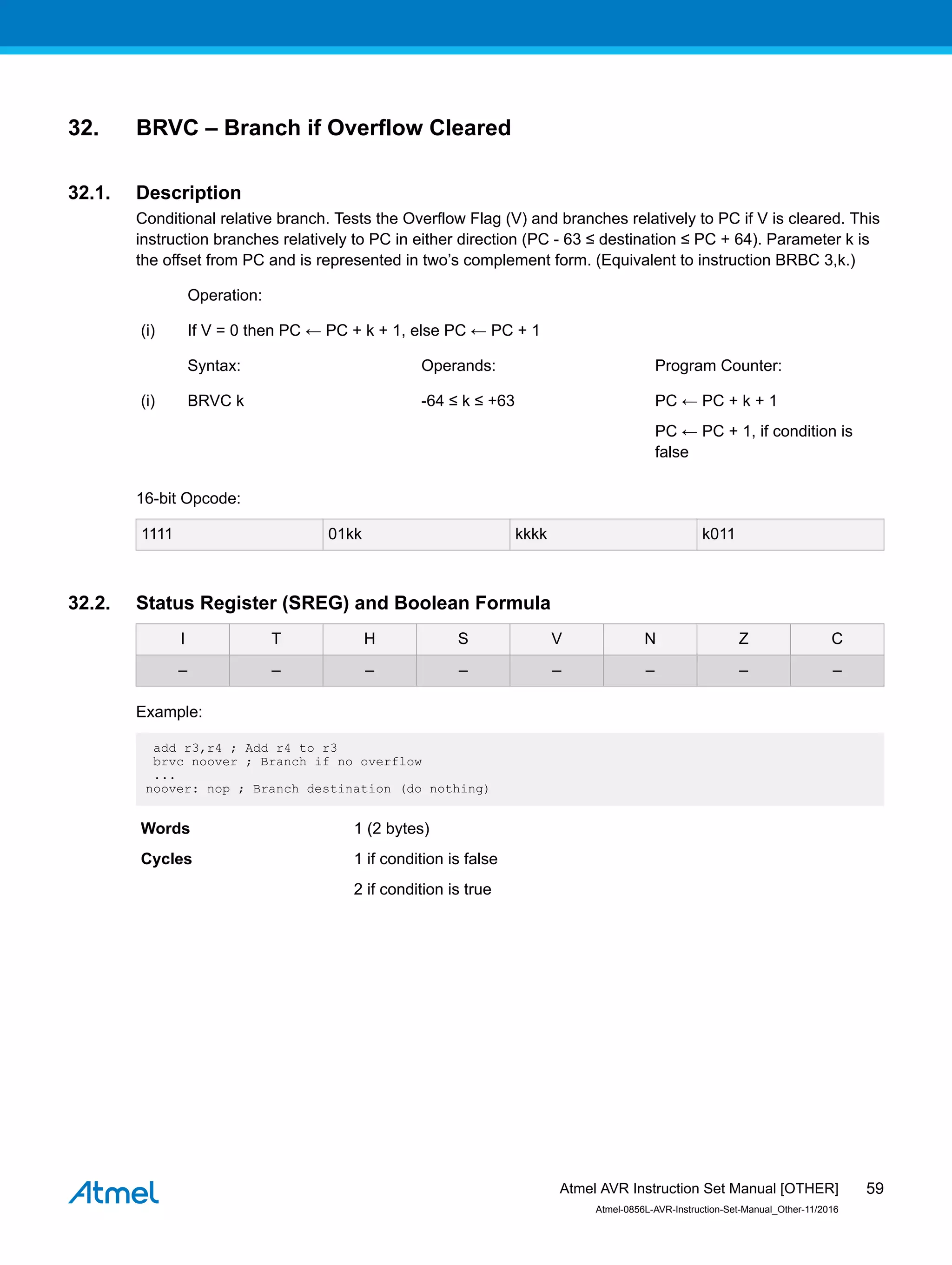 32. BRVC – Branch if Overflow Cleared
32.1. Description
Conditional relative branch. Tests the Overflow Flag (V) and branches relatively to PC if V is cleared. This
instruction branches relatively to PC in either direction (PC - 63 ≤ destination ≤ PC + 64). Parameter k is
the offset from PC and is represented in two’s complement form. (Equivalent to instruction BRBC 3,k.)
Operation:
(i) If V = 0 then PC ← PC + k + 1, else PC ← PC + 1
Syntax: Operands: Program Counter:
(i) BRVC k -64 ≤ k ≤ +63 PC ← PC + k + 1
PC ← PC + 1, if condition is
false
16-bit Opcode:
1111 01kk kkkk k011
32.2. Status Register (SREG) and Boolean Formula
I T H S V N Z C
– – – – – – – –
Example:
add r3,r4 ; Add r4 to r3
brvc noover ; Branch if no overflow
...
noover: nop ; Branch destination (do nothing)
Words 1 (2 bytes)
Cycles 1 if condition is false
2 if condition is true
Atmel AVR Instruction Set Manual [OTHER]
Atmel-0856L-AVR-Instruction-Set-Manual_Other-11/2016
59
 