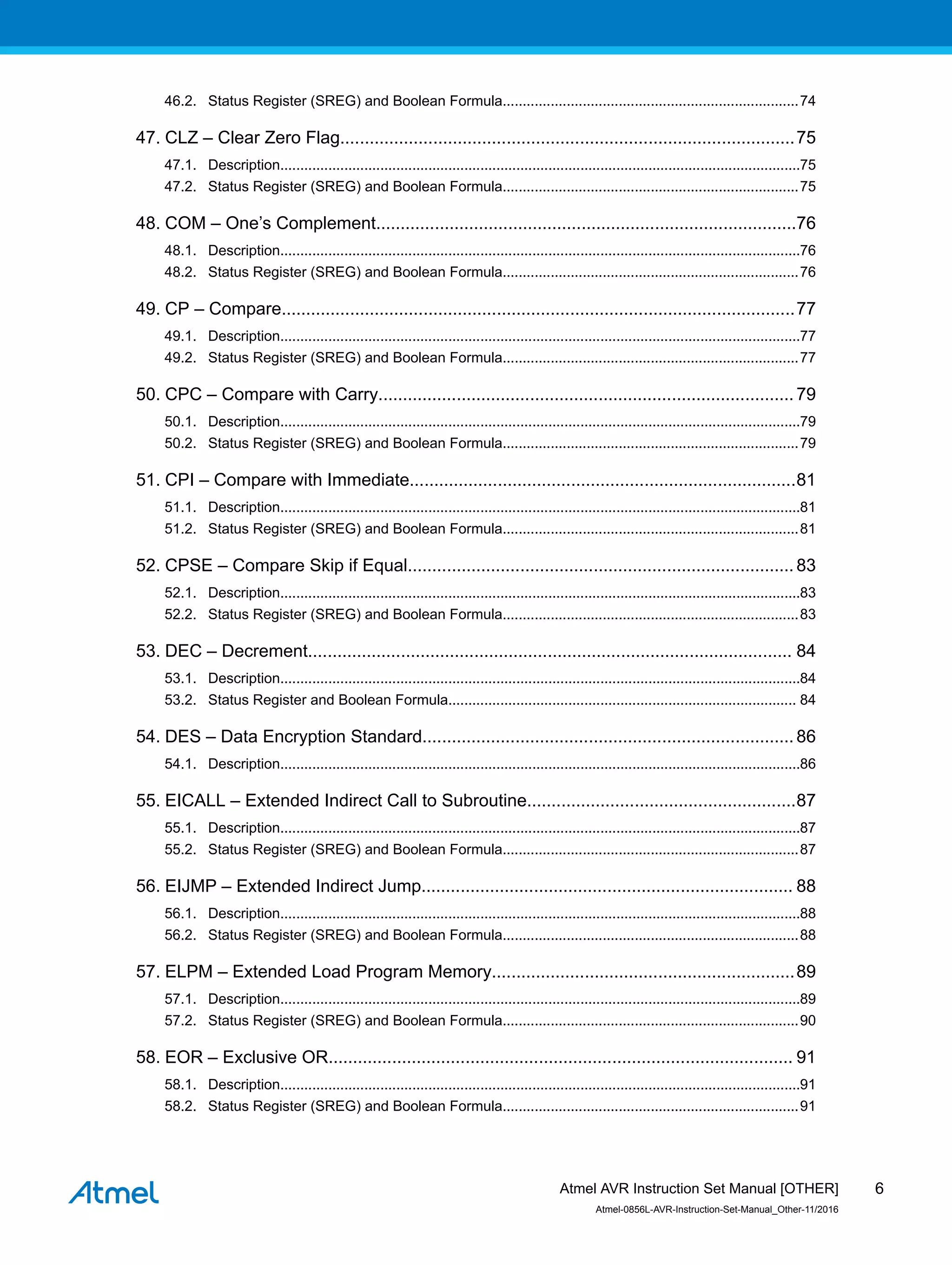 46.2. Status Register (SREG) and Boolean Formula..........................................................................74
47. CLZ – Clear Zero Flag.............................................................................................75
47.1. Description..................................................................................................................................75
47.2. Status Register (SREG) and Boolean Formula..........................................................................75
48. COM – One’s Complement......................................................................................76
48.1. Description..................................................................................................................................76
48.2. Status Register (SREG) and Boolean Formula..........................................................................76
49. CP – Compare.........................................................................................................77
49.1. Description..................................................................................................................................77
49.2. Status Register (SREG) and Boolean Formula..........................................................................77
50. CPC – Compare with Carry.....................................................................................79
50.1. Description..................................................................................................................................79
50.2. Status Register (SREG) and Boolean Formula..........................................................................79
51. CPI – Compare with Immediate...............................................................................81
51.1. Description..................................................................................................................................81
51.2. Status Register (SREG) and Boolean Formula..........................................................................81
52. CPSE – Compare Skip if Equal...............................................................................83
52.1. Description..................................................................................................................................83
52.2. Status Register (SREG) and Boolean Formula..........................................................................83
53. DEC – Decrement................................................................................................... 84
53.1. Description..................................................................................................................................84
53.2. Status Register and Boolean Formula....................................................................................... 84
54. DES – Data Encryption Standard............................................................................86
54.1. Description..................................................................................................................................86
55. EICALL – Extended Indirect Call to Subroutine.......................................................87
55.1. Description..................................................................................................................................87
55.2. Status Register (SREG) and Boolean Formula..........................................................................87
56. EIJMP – Extended Indirect Jump............................................................................ 88
56.1. Description..................................................................................................................................88
56.2. Status Register (SREG) and Boolean Formula..........................................................................88
57. ELPM – Extended Load Program Memory..............................................................89
57.1. Description..................................................................................................................................89
57.2. Status Register (SREG) and Boolean Formula..........................................................................90
58. EOR – Exclusive OR............................................................................................... 91
58.1. Description..................................................................................................................................91
58.2. Status Register (SREG) and Boolean Formula..........................................................................91
Atmel AVR Instruction Set Manual [OTHER]
Atmel-0856L-AVR-Instruction-Set-Manual_Other-11/2016
6
 