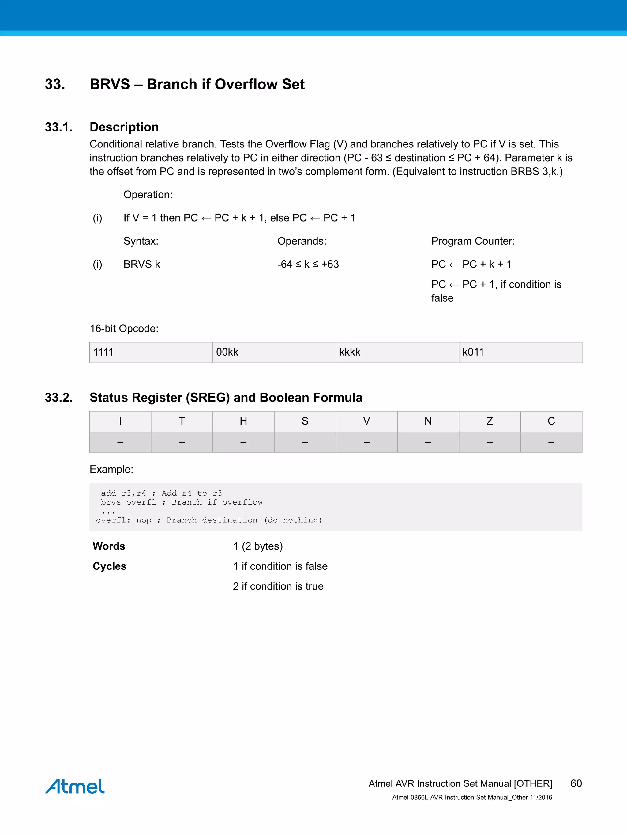 33. BRVS – Branch if Overflow Set
33.1. Description
Conditional relative branch. Tests the Overflow Flag (V) and branches relatively to PC if V is set. This
instruction branches relatively to PC in either direction (PC - 63 ≤ destination ≤ PC + 64). Parameter k is
the offset from PC and is represented in two’s complement form. (Equivalent to instruction BRBS 3,k.)
Operation:
(i) If V = 1 then PC ← PC + k + 1, else PC ← PC + 1
Syntax: Operands: Program Counter:
(i) BRVS k -64 ≤ k ≤ +63 PC ← PC + k + 1
PC ← PC + 1, if condition is
false
16-bit Opcode:
1111 00kk kkkk k011
33.2. Status Register (SREG) and Boolean Formula
I T H S V N Z C
– – – – – – – –
Example:
add r3,r4 ; Add r4 to r3
brvs overfl ; Branch if overflow
...
overfl: nop ; Branch destination (do nothing)
Words 1 (2 bytes)
Cycles 1 if condition is false
2 if condition is true
Atmel AVR Instruction Set Manual [OTHER]
Atmel-0856L-AVR-Instruction-Set-Manual_Other-11/2016
60
 
