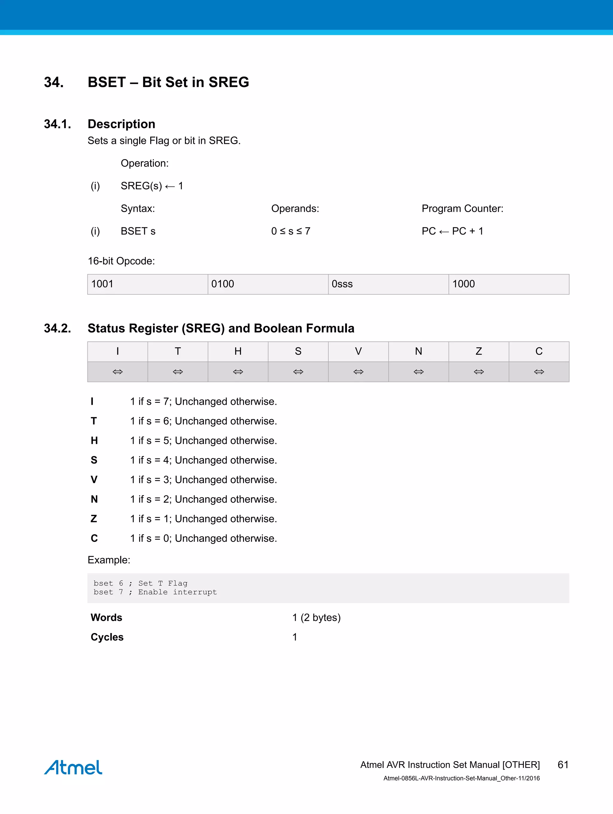 34. BSET – Bit Set in SREG
34.1. Description
Sets a single Flag or bit in SREG.
Operation:
(i) SREG(s) ← 1
Syntax: Operands: Program Counter:
(i) BSET s 0 ≤ s ≤ 7 PC ← PC + 1
16-bit Opcode:
1001 0100 0sss 1000
34.2. Status Register (SREG) and Boolean Formula
I T H S V N Z C
⇔ ⇔ ⇔ ⇔ ⇔ ⇔ ⇔ ⇔
I 1 if s = 7; Unchanged otherwise.
T 1 if s = 6; Unchanged otherwise.
H 1 if s = 5; Unchanged otherwise.
S 1 if s = 4; Unchanged otherwise.
V 1 if s = 3; Unchanged otherwise.
N 1 if s = 2; Unchanged otherwise.
Z 1 if s = 1; Unchanged otherwise.
C 1 if s = 0; Unchanged otherwise.
Example:
bset 6 ; Set T Flag
bset 7 ; Enable interrupt
Words 1 (2 bytes)
Cycles 1
Atmel AVR Instruction Set Manual [OTHER]
Atmel-0856L-AVR-Instruction-Set-Manual_Other-11/2016
61
 