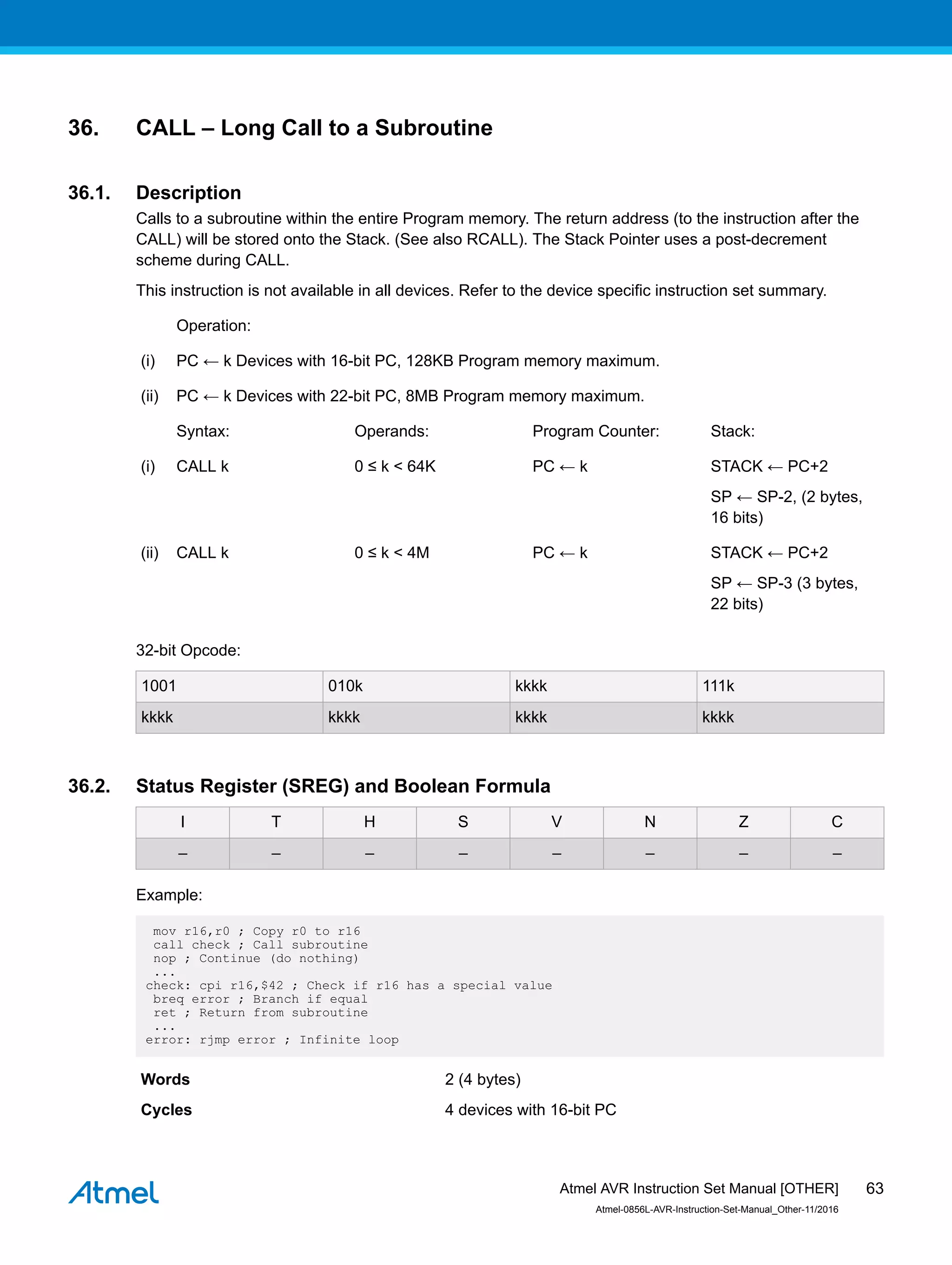 36. CALL – Long Call to a Subroutine
36.1. Description
Calls to a subroutine within the entire Program memory. The return address (to the instruction after the
CALL) will be stored onto the Stack. (See also RCALL). The Stack Pointer uses a post-decrement
scheme during CALL.
This instruction is not available in all devices. Refer to the device specific instruction set summary.
Operation:
(i) PC ← k Devices with 16-bit PC, 128KB Program memory maximum.
(ii) PC ← k Devices with 22-bit PC, 8MB Program memory maximum.
Syntax: Operands: Program Counter: Stack:
(i) CALL k 0 ≤ k < 64K PC ← k STACK ← PC+2
SP ← SP-2, (2 bytes,
16 bits)
(ii) CALL k 0 ≤ k < 4M PC ← k STACK ← PC+2
SP ← SP-3 (3 bytes,
22 bits)
32-bit Opcode:
1001 010k kkkk 111k
kkkk kkkk kkkk kkkk
36.2. Status Register (SREG) and Boolean Formula
I T H S V N Z C
– – – – – – – –
Example:
mov r16,r0 ; Copy r0 to r16
call check ; Call subroutine
nop ; Continue (do nothing)
...
check: cpi r16,$42 ; Check if r16 has a special value
breq error ; Branch if equal
ret ; Return from subroutine
...
error: rjmp error ; Infinite loop
Words 2 (4 bytes)
Cycles 4 devices with 16-bit PC
Atmel AVR Instruction Set Manual [OTHER]
Atmel-0856L-AVR-Instruction-Set-Manual_Other-11/2016
63
 