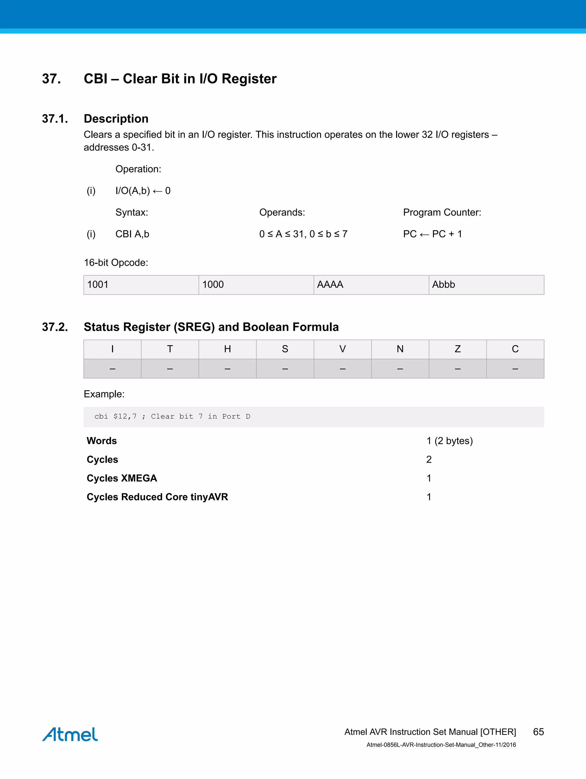37. CBI – Clear Bit in I/O Register
37.1. Description
Clears a specified bit in an I/O register. This instruction operates on the lower 32 I/O registers –
addresses 0-31.
Operation:
(i) I/O(A,b) ← 0
Syntax: Operands: Program Counter:
(i) CBI A,b 0 ≤ A ≤ 31, 0 ≤ b ≤ 7 PC ← PC + 1
16-bit Opcode:
1001 1000 AAAA Abbb
37.2. Status Register (SREG) and Boolean Formula
I T H S V N Z C
– – – – – – – –
Example:
cbi $12,7 ; Clear bit 7 in Port D
Words 1 (2 bytes)
Cycles 2
Cycles XMEGA 1
Cycles Reduced Core tinyAVR 1
Atmel AVR Instruction Set Manual [OTHER]
Atmel-0856L-AVR-Instruction-Set-Manual_Other-11/2016
65
 