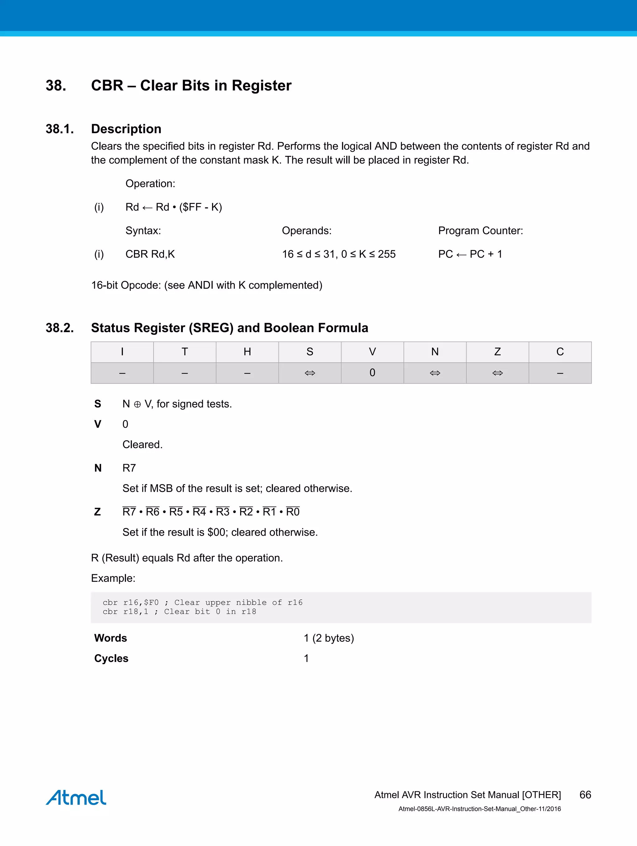 38. CBR – Clear Bits in Register
38.1. Description
Clears the specified bits in register Rd. Performs the logical AND between the contents of register Rd and
the complement of the constant mask K. The result will be placed in register Rd.
Operation:
(i) Rd ← Rd • ($FF - K)
Syntax: Operands: Program Counter:
(i) CBR Rd,K 16 ≤ d ≤ 31, 0 ≤ K ≤ 255 PC ← PC + 1
16-bit Opcode: (see ANDI with K complemented)
38.2. Status Register (SREG) and Boolean Formula
I T H S V N Z C
– – – ⇔ 0 ⇔ ⇔ –
S N ⊕ V, for signed tests.
V 0
Cleared.
N R7
Set if MSB of the result is set; cleared otherwise.
Z R7 • R6 • R5 • R4 • R3 • R2 • R1 • R0
Set if the result is $00; cleared otherwise.
R (Result) equals Rd after the operation.
Example:
cbr r16,$F0 ; Clear upper nibble of r16
cbr r18,1 ; Clear bit 0 in r18
Words 1 (2 bytes)
Cycles 1
Atmel AVR Instruction Set Manual [OTHER]
Atmel-0856L-AVR-Instruction-Set-Manual_Other-11/2016
66
 