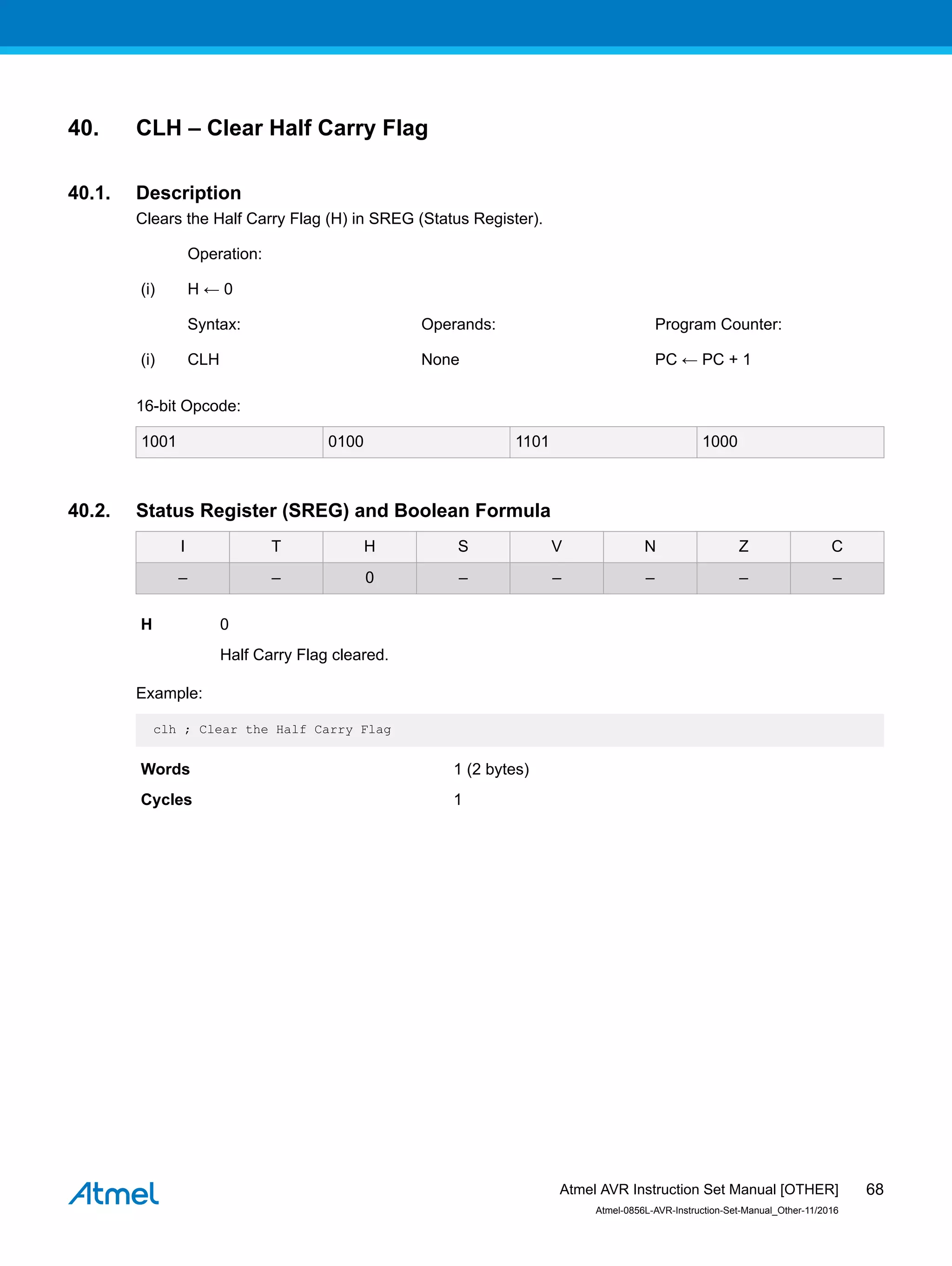 40. CLH – Clear Half Carry Flag
40.1. Description
Clears the Half Carry Flag (H) in SREG (Status Register).
Operation:
(i) H ← 0
Syntax: Operands: Program Counter:
(i) CLH None PC ← PC + 1
16-bit Opcode:
1001 0100 1101 1000
40.2. Status Register (SREG) and Boolean Formula
I T H S V N Z C
– – 0 – – – – –
H 0
Half Carry Flag cleared.
Example:
clh ; Clear the Half Carry Flag
Words 1 (2 bytes)
Cycles 1
Atmel AVR Instruction Set Manual [OTHER]
Atmel-0856L-AVR-Instruction-Set-Manual_Other-11/2016
68
 