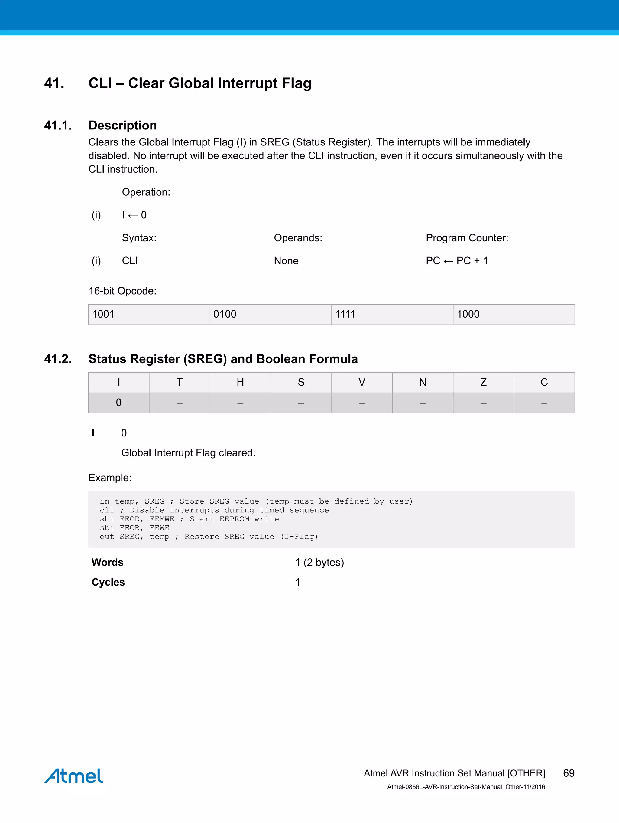 41. CLI – Clear Global Interrupt Flag
41.1. Description
Clears the Global Interrupt Flag (I) in SREG (Status Register). The interrupts will be immediately
disabled. No interrupt will be executed after the CLI instruction, even if it occurs simultaneously with the
CLI instruction.
Operation:
(i) I ← 0
Syntax: Operands: Program Counter:
(i) CLI None PC ← PC + 1
16-bit Opcode:
1001 0100 1111 1000
41.2. Status Register (SREG) and Boolean Formula
I T H S V N Z C
0 – – – – – – –
I 0
Global Interrupt Flag cleared.
Example:
in temp, SREG ; Store SREG value (temp must be defined by user)
cli ; Disable interrupts during timed sequence
sbi EECR, EEMWE ; Start EEPROM write
sbi EECR, EEWE
out SREG, temp ; Restore SREG value (I-Flag)
Words 1 (2 bytes)
Cycles 1
Atmel AVR Instruction Set Manual [OTHER]
Atmel-0856L-AVR-Instruction-Set-Manual_Other-11/2016
69
 