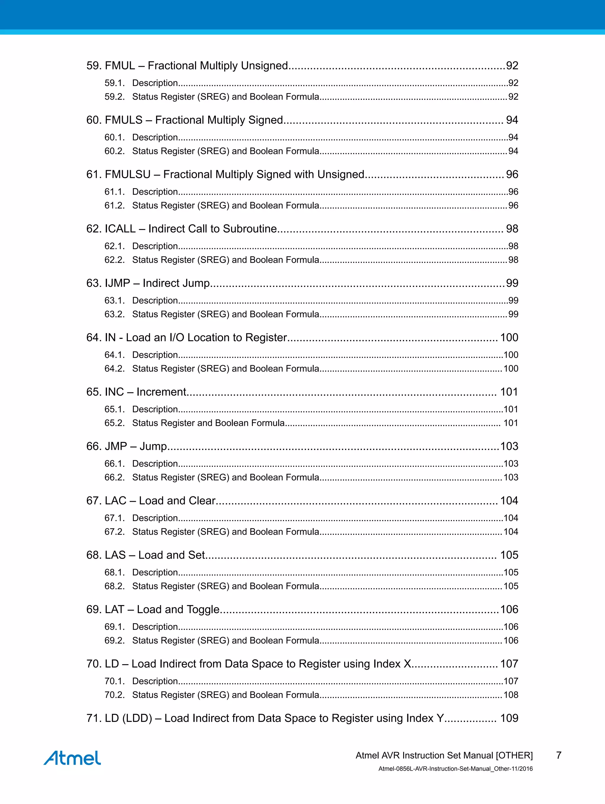 59. FMUL – Fractional Multiply Unsigned......................................................................92
59.1. Description..................................................................................................................................92
59.2. Status Register (SREG) and Boolean Formula..........................................................................92
60. FMULS – Fractional Multiply Signed....................................................................... 94
60.1. Description..................................................................................................................................94
60.2. Status Register (SREG) and Boolean Formula..........................................................................94
61. FMULSU – Fractional Multiply Signed with Unsigned............................................. 96
61.1. Description..................................................................................................................................96
61.2. Status Register (SREG) and Boolean Formula..........................................................................96
62. ICALL – Indirect Call to Subroutine......................................................................... 98
62.1. Description..................................................................................................................................98
62.2. Status Register (SREG) and Boolean Formula..........................................................................98
63. IJMP – Indirect Jump...............................................................................................99
63.1. Description..................................................................................................................................99
63.2. Status Register (SREG) and Boolean Formula..........................................................................99
64. IN - Load an I/O Location to Register....................................................................100
64.1. Description................................................................................................................................100
64.2. Status Register (SREG) and Boolean Formula........................................................................100
65. INC – Increment.................................................................................................... 101
65.1. Description................................................................................................................................101
65.2. Status Register and Boolean Formula..................................................................................... 101
66. JMP – Jump...........................................................................................................103
66.1. Description................................................................................................................................103
66.2. Status Register (SREG) and Boolean Formula........................................................................103
67. LAC – Load and Clear...........................................................................................104
67.1. Description................................................................................................................................104
67.2. Status Register (SREG) and Boolean Formula........................................................................104
68. LAS – Load and Set.............................................................................................. 105
68.1. Description................................................................................................................................105
68.2. Status Register (SREG) and Boolean Formula........................................................................105
69. LAT – Load and Toggle..........................................................................................106
69.1. Description................................................................................................................................106
69.2. Status Register (SREG) and Boolean Formula........................................................................106
70. LD – Load Indirect from Data Space to Register using Index X............................107
70.1. Description................................................................................................................................107
70.2. Status Register (SREG) and Boolean Formula........................................................................108
71. LD (LDD) – Load Indirect from Data Space to Register using Index Y................. 109
Atmel AVR Instruction Set Manual [OTHER]
Atmel-0856L-AVR-Instruction-Set-Manual_Other-11/2016
7
 