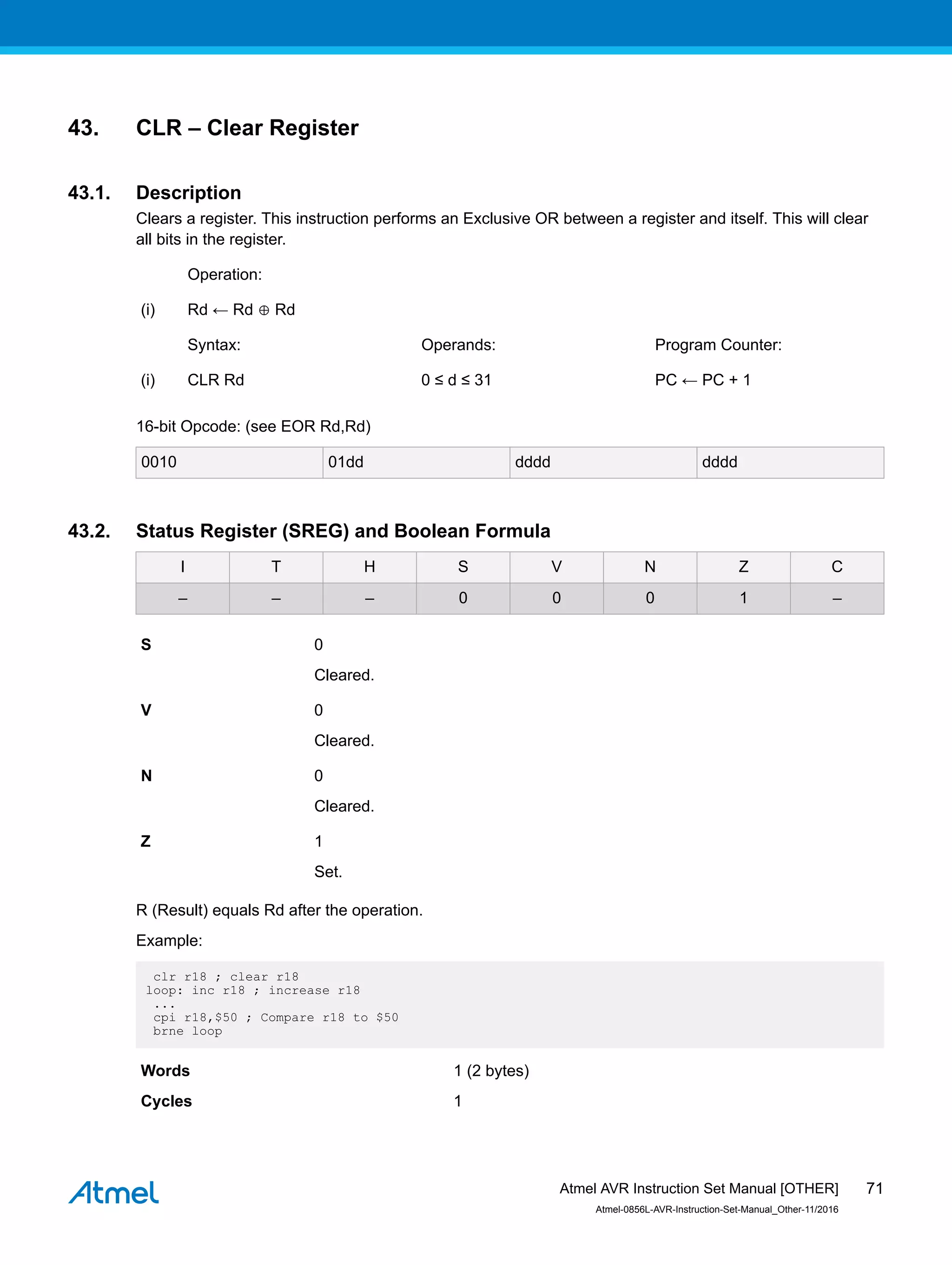 43. CLR – Clear Register
43.1. Description
Clears a register. This instruction performs an Exclusive OR between a register and itself. This will clear
all bits in the register.
Operation:
(i) Rd ← Rd ⊕ Rd
Syntax: Operands: Program Counter:
(i) CLR Rd 0 ≤ d ≤ 31 PC ← PC + 1
16-bit Opcode: (see EOR Rd,Rd)
0010 01dd dddd dddd
43.2. Status Register (SREG) and Boolean Formula
I T H S V N Z C
– – – 0 0 0 1 –
S 0
Cleared.
V 0
Cleared.
N 0
Cleared.
Z 1
Set.
R (Result) equals Rd after the operation.
Example:
clr r18 ; clear r18
loop: inc r18 ; increase r18
...
cpi r18,$50 ; Compare r18 to $50
brne loop
Words 1 (2 bytes)
Cycles 1
Atmel AVR Instruction Set Manual [OTHER]
Atmel-0856L-AVR-Instruction-Set-Manual_Other-11/2016
71
 