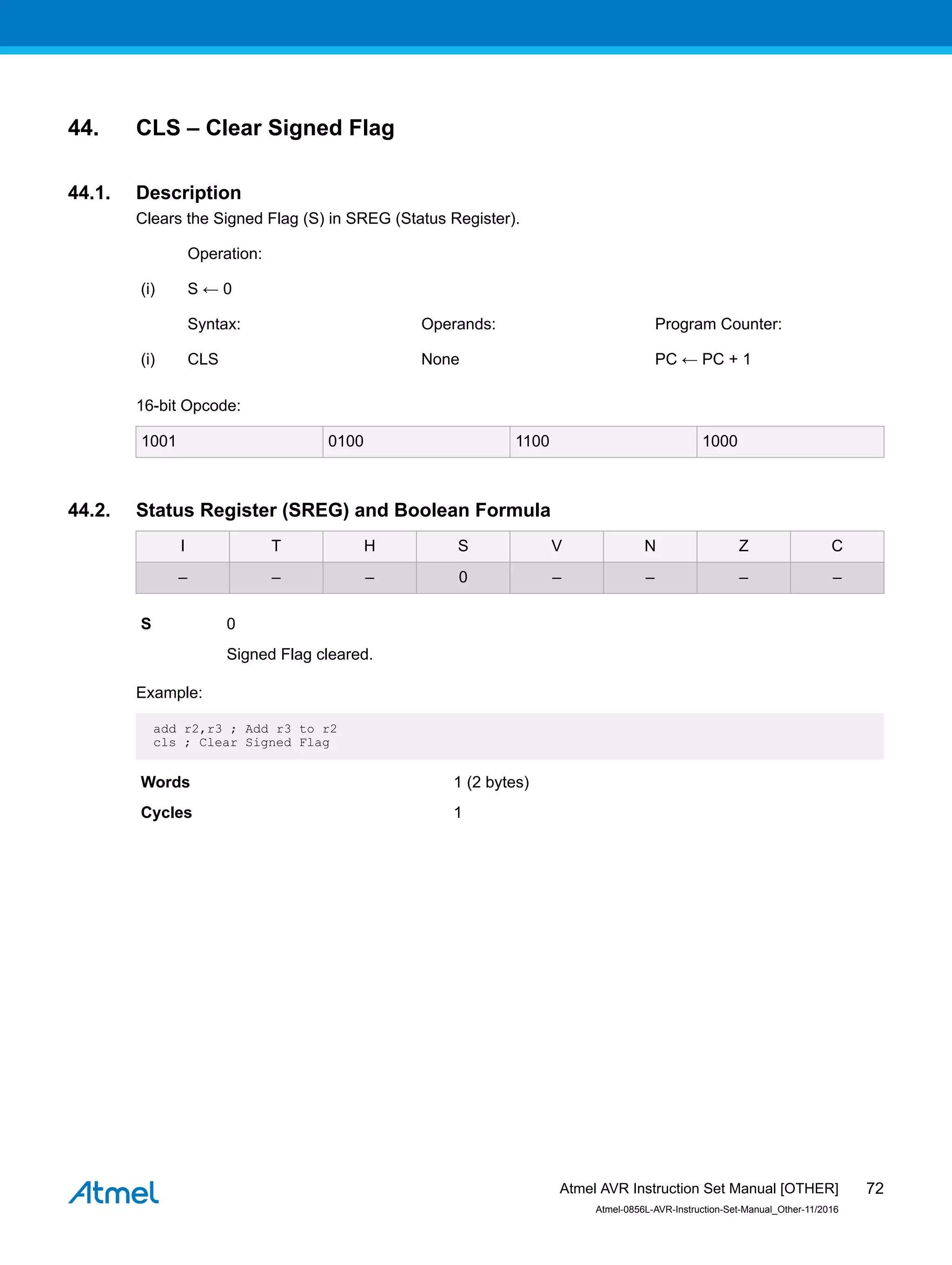 44. CLS – Clear Signed Flag
44.1. Description
Clears the Signed Flag (S) in SREG (Status Register).
Operation:
(i) S ← 0
Syntax: Operands: Program Counter:
(i) CLS None PC ← PC + 1
16-bit Opcode:
1001 0100 1100 1000
44.2. Status Register (SREG) and Boolean Formula
I T H S V N Z C
– – – 0 – – – –
S 0
Signed Flag cleared.
Example:
add r2,r3 ; Add r3 to r2
cls ; Clear Signed Flag
Words 1 (2 bytes)
Cycles 1
Atmel AVR Instruction Set Manual [OTHER]
Atmel-0856L-AVR-Instruction-Set-Manual_Other-11/2016
72
 