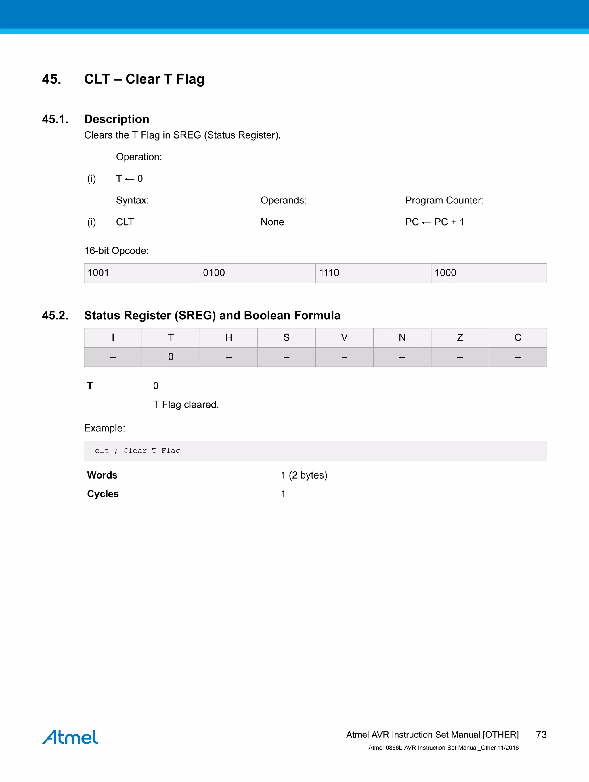 45. CLT – Clear T Flag
45.1. Description
Clears the T Flag in SREG (Status Register).
Operation:
(i) T ← 0
Syntax: Operands: Program Counter:
(i) CLT None PC ← PC + 1
16-bit Opcode:
1001 0100 1110 1000
45.2. Status Register (SREG) and Boolean Formula
I T H S V N Z C
– 0 – – – – – –
T 0
T Flag cleared.
Example:
clt ; Clear T Flag
Words 1 (2 bytes)
Cycles 1
Atmel AVR Instruction Set Manual [OTHER]
Atmel-0856L-AVR-Instruction-Set-Manual_Other-11/2016
73
 