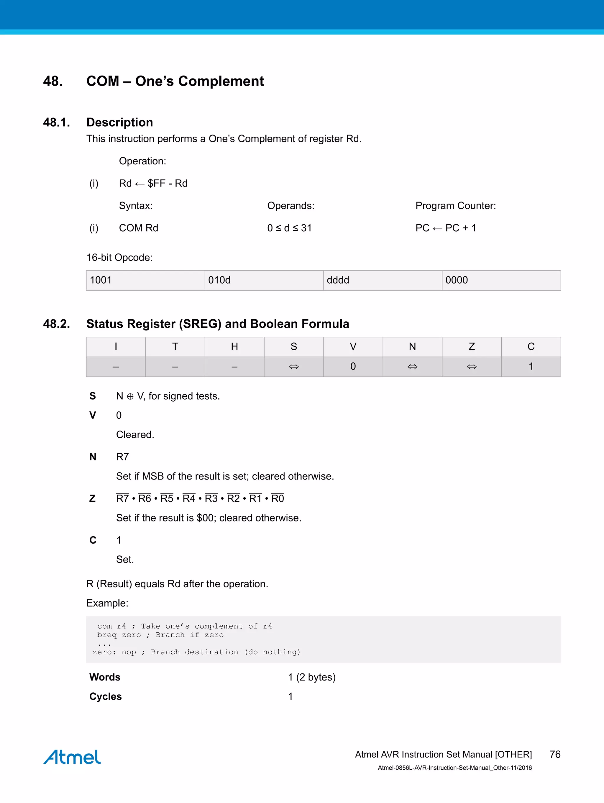 48. COM – One’s Complement
48.1. Description
This instruction performs a One’s Complement of register Rd.
Operation:
(i) Rd ← $FF - Rd
Syntax: Operands: Program Counter:
(i) COM Rd 0 ≤ d ≤ 31 PC ← PC + 1
16-bit Opcode:
1001 010d dddd 0000
48.2. Status Register (SREG) and Boolean Formula
I T H S V N Z C
– – – ⇔ 0 ⇔ ⇔ 1
S N ⊕ V, for signed tests.
V 0
Cleared.
N R7
Set if MSB of the result is set; cleared otherwise.
Z R7 • R6 • R5 • R4 • R3 • R2 • R1 • R0
Set if the result is $00; cleared otherwise.
C 1
Set.
R (Result) equals Rd after the operation.
Example:
com r4 ; Take one’s complement of r4
breq zero ; Branch if zero
...
zero: nop ; Branch destination (do nothing)
Words 1 (2 bytes)
Cycles 1
Atmel AVR Instruction Set Manual [OTHER]
Atmel-0856L-AVR-Instruction-Set-Manual_Other-11/2016
76
 