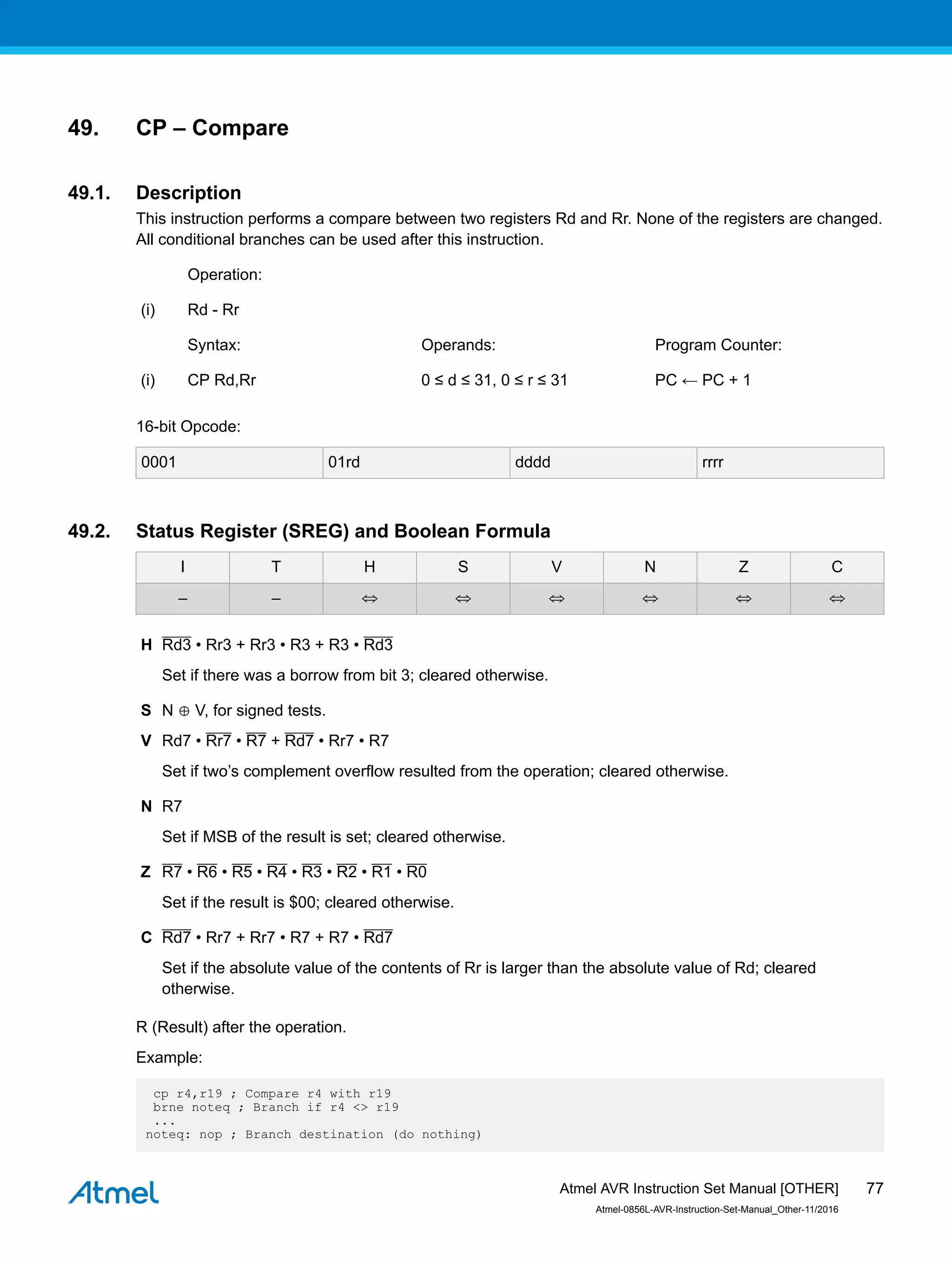 49. CP – Compare
49.1. Description
This instruction performs a compare between two registers Rd and Rr. None of the registers are changed.
All conditional branches can be used after this instruction.
Operation:
(i) Rd - Rr
Syntax: Operands: Program Counter:
(i) CP Rd,Rr 0 ≤ d ≤ 31, 0 ≤ r ≤ 31 PC ← PC + 1
16-bit Opcode:
0001 01rd dddd rrrr
49.2. Status Register (SREG) and Boolean Formula
I T H S V N Z C
– – ⇔ ⇔ ⇔ ⇔ ⇔ ⇔
H Rd3 • Rr3 + Rr3 • R3 + R3 • Rd3
Set if there was a borrow from bit 3; cleared otherwise.
S N ⊕ V, for signed tests.
V Rd7 • Rr7 • R7 + Rd7 • Rr7 • R7
Set if two’s complement overflow resulted from the operation; cleared otherwise.
N R7
Set if MSB of the result is set; cleared otherwise.
Z R7 • R6 • R5 • R4 • R3 • R2 • R1 • R0
Set if the result is $00; cleared otherwise.
C Rd7 • Rr7 + Rr7 • R7 + R7 • Rd7
Set if the absolute value of the contents of Rr is larger than the absolute value of Rd; cleared
otherwise.
R (Result) after the operation.
Example:
cp r4,r19 ; Compare r4 with r19
brne noteq ; Branch if r4 <> r19
...
noteq: nop ; Branch destination (do nothing)
Atmel AVR Instruction Set Manual [OTHER]
Atmel-0856L-AVR-Instruction-Set-Manual_Other-11/2016
77
 
