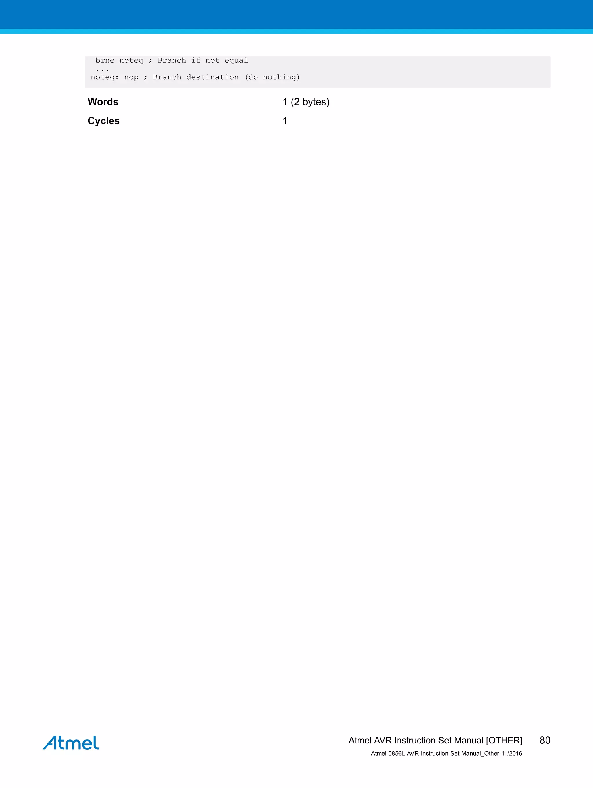 brne noteq ; Branch if not equal
...
noteq: nop ; Branch destination (do nothing)
Words 1 (2 bytes)
Cycles 1
Atmel AVR Instruction Set Manual [OTHER]
Atmel-0856L-AVR-Instruction-Set-Manual_Other-11/2016
80
 