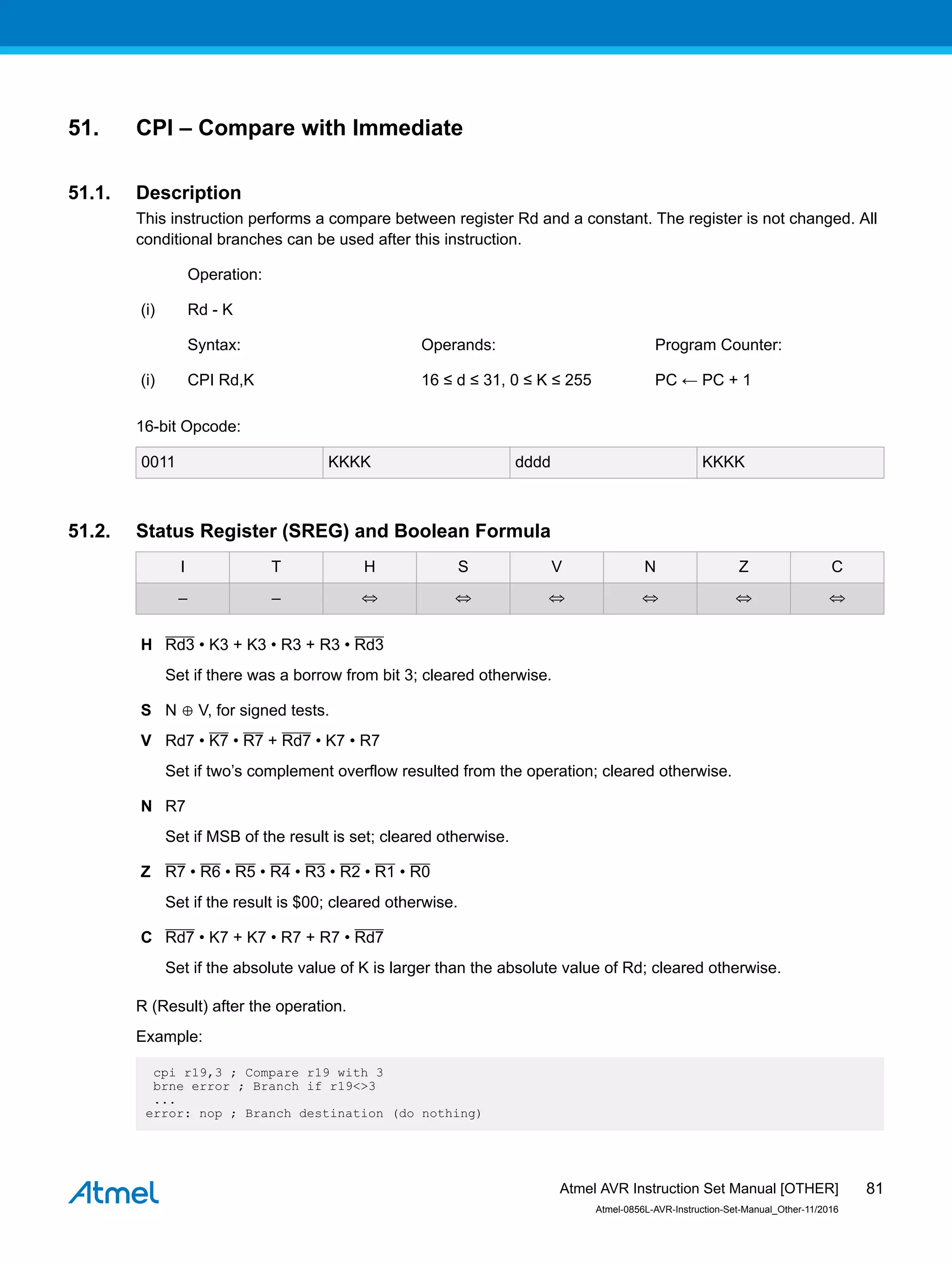 51. CPI – Compare with Immediate
51.1. Description
This instruction performs a compare between register Rd and a constant. The register is not changed. All
conditional branches can be used after this instruction.
Operation:
(i) Rd - K
Syntax: Operands: Program Counter:
(i) CPI Rd,K 16 ≤ d ≤ 31, 0 ≤ K ≤ 255 PC ← PC + 1
16-bit Opcode:
0011 KKKK dddd KKKK
51.2. Status Register (SREG) and Boolean Formula
I T H S V N Z C
– – ⇔ ⇔ ⇔ ⇔ ⇔ ⇔
H Rd3 • K3 + K3 • R3 + R3 • Rd3
Set if there was a borrow from bit 3; cleared otherwise.
S N ⊕ V, for signed tests.
V Rd7 • K7 • R7 + Rd7 • K7 • R7
Set if two’s complement overflow resulted from the operation; cleared otherwise.
N R7
Set if MSB of the result is set; cleared otherwise.
Z R7 • R6 • R5 • R4 • R3 • R2 • R1 • R0
Set if the result is $00; cleared otherwise.
C Rd7 • K7 + K7 • R7 + R7 • Rd7
Set if the absolute value of K is larger than the absolute value of Rd; cleared otherwise.
R (Result) after the operation.
Example:
cpi r19,3 ; Compare r19 with 3
brne error ; Branch if r19<>3
...
error: nop ; Branch destination (do nothing)
Atmel AVR Instruction Set Manual [OTHER]
Atmel-0856L-AVR-Instruction-Set-Manual_Other-11/2016
81
 