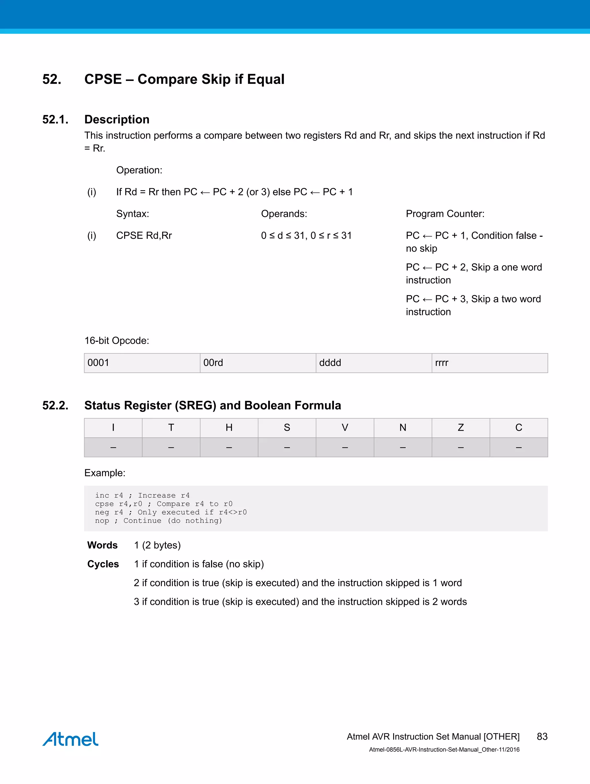 52. CPSE – Compare Skip if Equal
52.1. Description
This instruction performs a compare between two registers Rd and Rr, and skips the next instruction if Rd
= Rr.
Operation:
(i) If Rd = Rr then PC ← PC + 2 (or 3) else PC ← PC + 1
Syntax: Operands: Program Counter:
(i) CPSE Rd,Rr 0 ≤ d ≤ 31, 0 ≤ r ≤ 31 PC ← PC + 1, Condition false -
no skip
PC ← PC + 2, Skip a one word
instruction
PC ← PC + 3, Skip a two word
instruction
16-bit Opcode:
0001 00rd dddd rrrr
52.2. Status Register (SREG) and Boolean Formula
I T H S V N Z C
– – – – – – – –
Example:
inc r4 ; Increase r4
cpse r4,r0 ; Compare r4 to r0
neg r4 ; Only executed if r4<>r0
nop ; Continue (do nothing)
Words 1 (2 bytes)
Cycles 1 if condition is false (no skip)
2 if condition is true (skip is executed) and the instruction skipped is 1 word
3 if condition is true (skip is executed) and the instruction skipped is 2 words
Atmel AVR Instruction Set Manual [OTHER]
Atmel-0856L-AVR-Instruction-Set-Manual_Other-11/2016
83
 