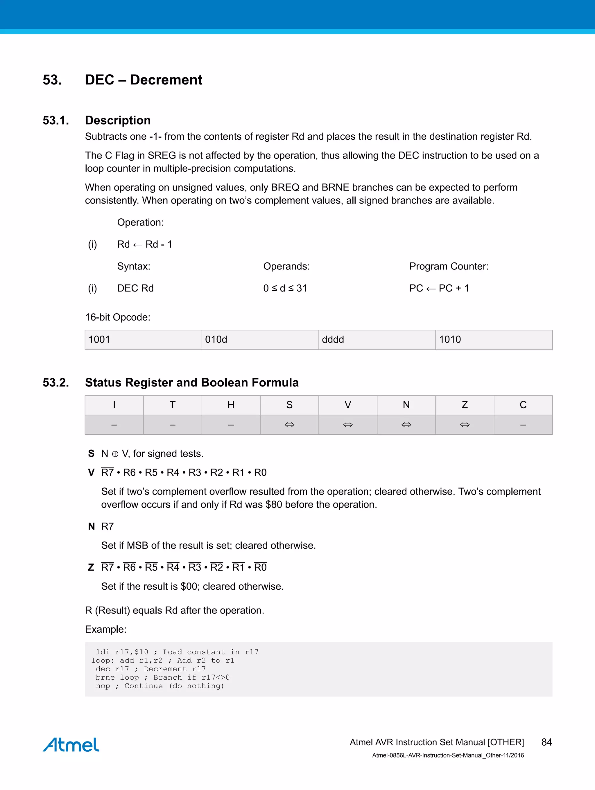 53. DEC – Decrement
53.1. Description
Subtracts one -1- from the contents of register Rd and places the result in the destination register Rd.
The C Flag in SREG is not affected by the operation, thus allowing the DEC instruction to be used on a
loop counter in multiple-precision computations.
When operating on unsigned values, only BREQ and BRNE branches can be expected to perform
consistently. When operating on two’s complement values, all signed branches are available.
Operation:
(i) Rd ← Rd - 1
Syntax: Operands: Program Counter:
(i) DEC Rd 0 ≤ d ≤ 31 PC ← PC + 1
16-bit Opcode:
1001 010d dddd 1010
53.2. Status Register and Boolean Formula
I T H S V N Z C
– – – ⇔ ⇔ ⇔ ⇔ –
S N ⊕ V, for signed tests.
V R7 • R6 • R5 • R4 • R3 • R2 • R1 • R0
Set if two’s complement overflow resulted from the operation; cleared otherwise. Two’s complement
overflow occurs if and only if Rd was $80 before the operation.
N R7
Set if MSB of the result is set; cleared otherwise.
Z R7 • R6 • R5 • R4 • R3 • R2 • R1 • R0
Set if the result is $00; cleared otherwise.
R (Result) equals Rd after the operation.
Example:
ldi r17,$10 ; Load constant in r17
loop: add r1,r2 ; Add r2 to r1
dec r17 ; Decrement r17
brne loop ; Branch if r17<>0
nop ; Continue (do nothing)
Atmel AVR Instruction Set Manual [OTHER]
Atmel-0856L-AVR-Instruction-Set-Manual_Other-11/2016
84
 