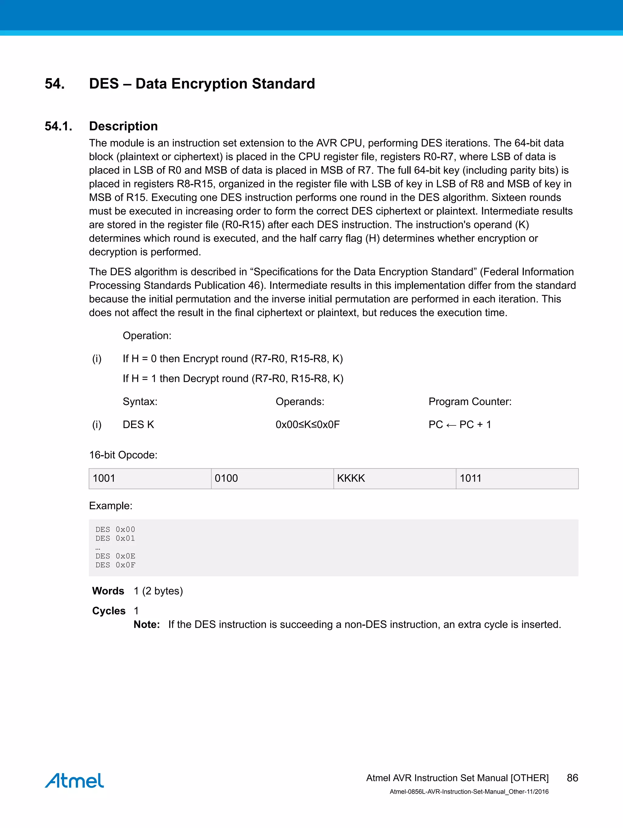 54. DES – Data Encryption Standard
54.1. Description
The module is an instruction set extension to the AVR CPU, performing DES iterations. The 64-bit data
block (plaintext or ciphertext) is placed in the CPU register file, registers R0-R7, where LSB of data is
placed in LSB of R0 and MSB of data is placed in MSB of R7. The full 64-bit key (including parity bits) is
placed in registers R8-R15, organized in the register file with LSB of key in LSB of R8 and MSB of key in
MSB of R15. Executing one DES instruction performs one round in the DES algorithm. Sixteen rounds
must be executed in increasing order to form the correct DES ciphertext or plaintext. Intermediate results
are stored in the register file (R0-R15) after each DES instruction. The instruction's operand (K)
determines which round is executed, and the half carry flag (H) determines whether encryption or
decryption is performed.
The DES algorithm is described in “Specifications for the Data Encryption Standard” (Federal Information
Processing Standards Publication 46). Intermediate results in this implementation differ from the standard
because the initial permutation and the inverse initial permutation are performed in each iteration. This
does not affect the result in the final ciphertext or plaintext, but reduces the execution time.
Operation:
(i) If H = 0 then Encrypt round (R7-R0, R15-R8, K)
If H = 1 then Decrypt round (R7-R0, R15-R8, K)
Syntax: Operands: Program Counter:
(i) DES K 0x00≤K≤0x0F PC ← PC + 1
16-bit Opcode:
1001 0100 KKKK 1011
Example:
DES 0x00
DES 0x01
…
DES 0x0E
DES 0x0F
Words 1 (2 bytes)
Cycles 1
Note: If the DES instruction is succeeding a non-DES instruction, an extra cycle is inserted.
Atmel AVR Instruction Set Manual [OTHER]
Atmel-0856L-AVR-Instruction-Set-Manual_Other-11/2016
86
 
