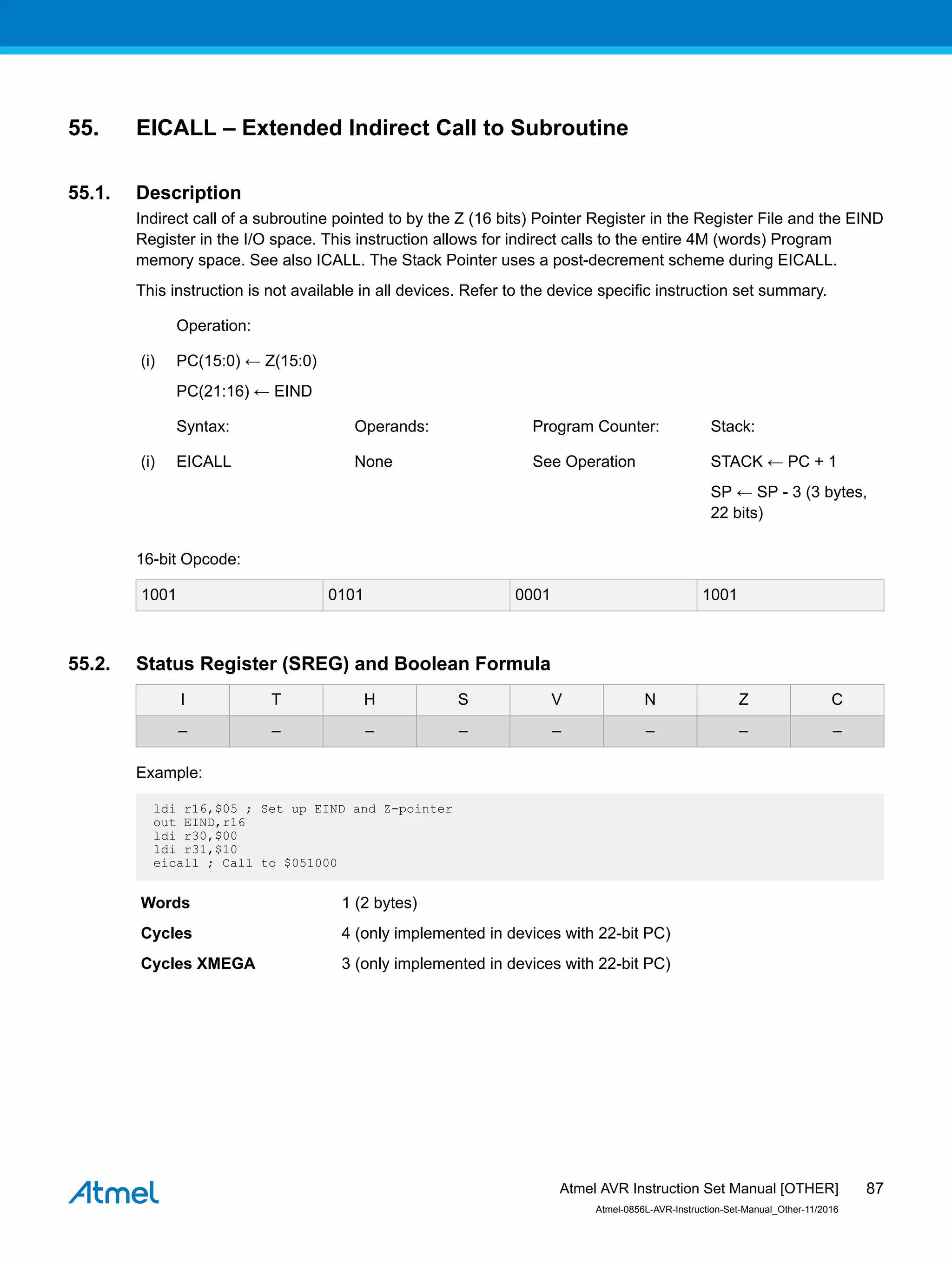 55. EICALL – Extended Indirect Call to Subroutine
55.1. Description
Indirect call of a subroutine pointed to by the Z (16 bits) Pointer Register in the Register File and the EIND
Register in the I/O space. This instruction allows for indirect calls to the entire 4M (words) Program
memory space. See also ICALL. The Stack Pointer uses a post-decrement scheme during EICALL.
This instruction is not available in all devices. Refer to the device specific instruction set summary.
Operation:
(i) PC(15:0) ← Z(15:0)
PC(21:16) ← EIND
Syntax: Operands: Program Counter: Stack:
(i) EICALL None See Operation STACK ← PC + 1
SP ← SP - 3 (3 bytes,
22 bits)
16-bit Opcode:
1001 0101 0001 1001
55.2. Status Register (SREG) and Boolean Formula
I T H S V N Z C
– – – – – – – –
Example:
ldi r16,$05 ; Set up EIND and Z-pointer
out EIND,r16
ldi r30,$00
ldi r31,$10
eicall ; Call to $051000
Words 1 (2 bytes)
Cycles 4 (only implemented in devices with 22-bit PC)
Cycles XMEGA 3 (only implemented in devices with 22-bit PC)
Atmel AVR Instruction Set Manual [OTHER]
Atmel-0856L-AVR-Instruction-Set-Manual_Other-11/2016
87
 