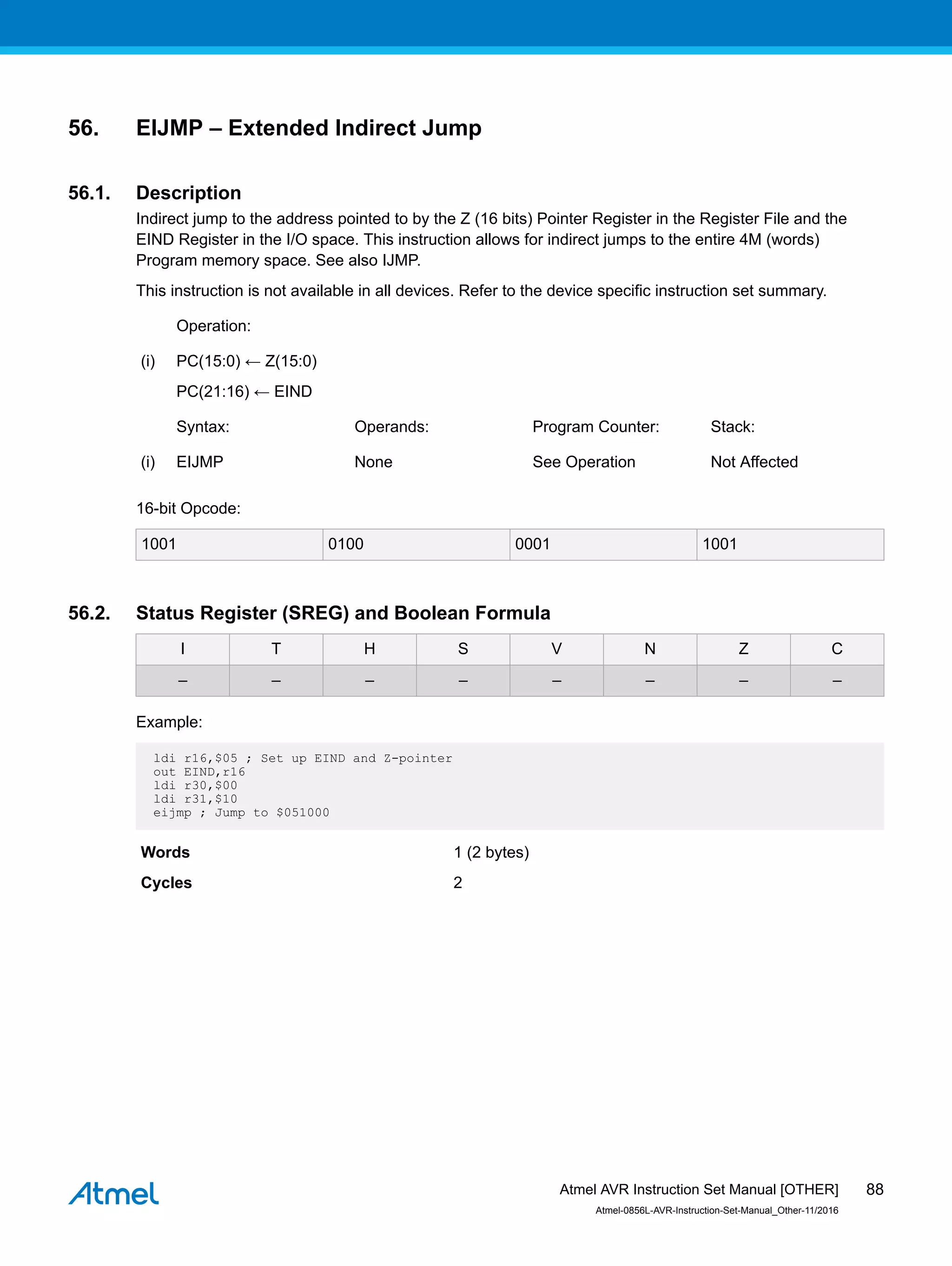 56. EIJMP – Extended Indirect Jump
56.1. Description
Indirect jump to the address pointed to by the Z (16 bits) Pointer Register in the Register File and the
EIND Register in the I/O space. This instruction allows for indirect jumps to the entire 4M (words)
Program memory space. See also IJMP.
This instruction is not available in all devices. Refer to the device specific instruction set summary.
Operation:
(i) PC(15:0) ← Z(15:0)
PC(21:16) ← EIND
Syntax: Operands: Program Counter: Stack:
(i) EIJMP None See Operation Not Affected
16-bit Opcode:
1001 0100 0001 1001
56.2. Status Register (SREG) and Boolean Formula
I T H S V N Z C
– – – – – – – –
Example:
ldi r16,$05 ; Set up EIND and Z-pointer
out EIND,r16
ldi r30,$00
ldi r31,$10
eijmp ; Jump to $051000
Words 1 (2 bytes)
Cycles 2
Atmel AVR Instruction Set Manual [OTHER]
Atmel-0856L-AVR-Instruction-Set-Manual_Other-11/2016
88
 