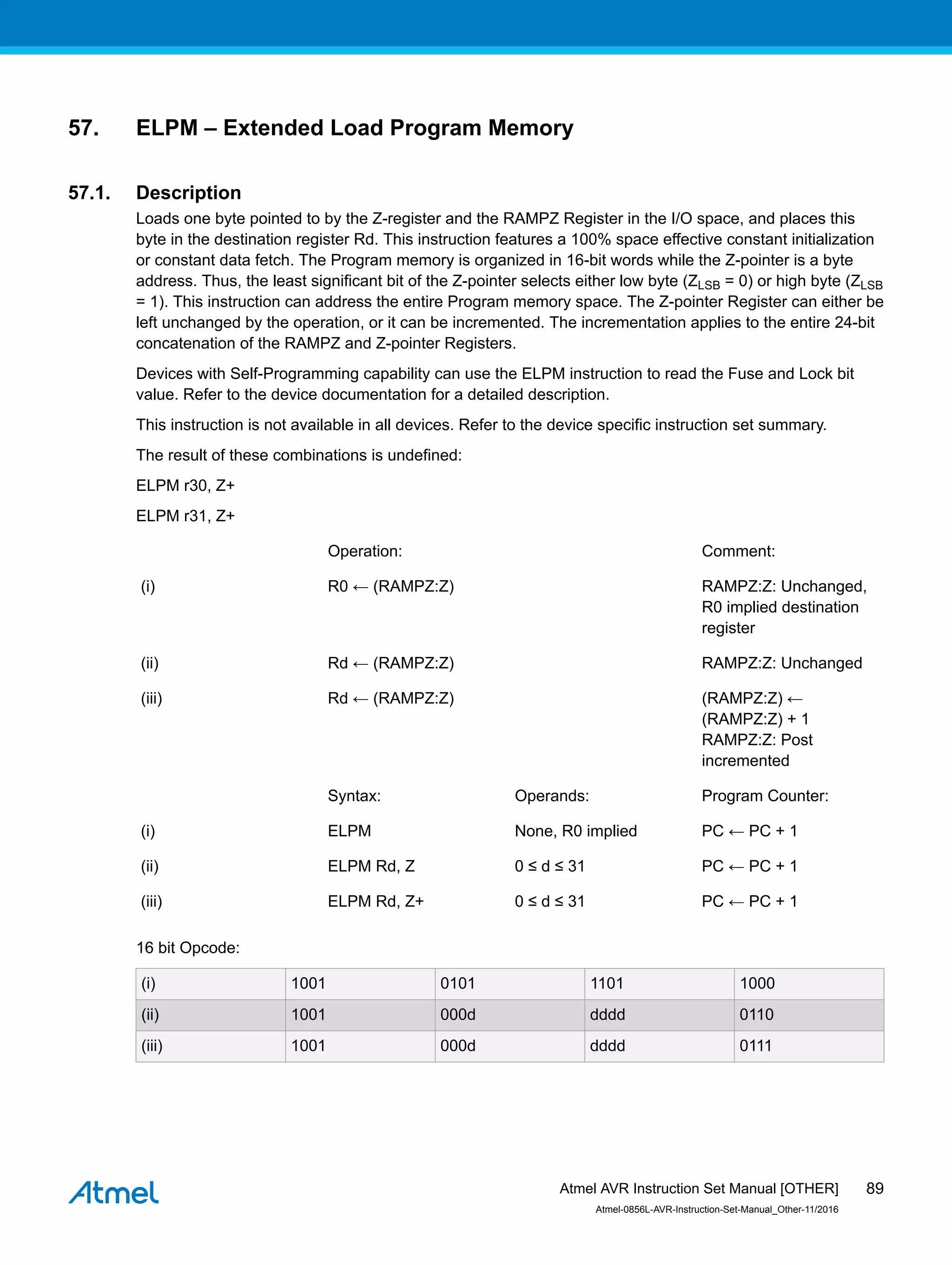 57. ELPM – Extended Load Program Memory
57.1. Description
Loads one byte pointed to by the Z-register and the RAMPZ Register in the I/O space, and places this
byte in the destination register Rd. This instruction features a 100% space effective constant initialization
or constant data fetch. The Program memory is organized in 16-bit words while the Z-pointer is a byte
address. Thus, the least significant bit of the Z-pointer selects either low byte (ZLSB = 0) or high byte (ZLSB
= 1). This instruction can address the entire Program memory space. The Z-pointer Register can either be
left unchanged by the operation, or it can be incremented. The incrementation applies to the entire 24-bit
concatenation of the RAMPZ and Z-pointer Registers.
Devices with Self-Programming capability can use the ELPM instruction to read the Fuse and Lock bit
value. Refer to the device documentation for a detailed description.
This instruction is not available in all devices. Refer to the device specific instruction set summary.
The result of these combinations is undefined:
ELPM r30, Z+
ELPM r31, Z+
Operation: Comment:
(i) R0 ← (RAMPZ:Z) RAMPZ:Z: Unchanged,
R0 implied destination
register
(ii) Rd ← (RAMPZ:Z) RAMPZ:Z: Unchanged
(iii) Rd ← (RAMPZ:Z) (RAMPZ:Z) ←
(RAMPZ:Z) + 1
RAMPZ:Z: Post
incremented
Syntax: Operands: Program Counter:
(i) ELPM None, R0 implied PC ← PC + 1
(ii) ELPM Rd, Z 0 ≤ d ≤ 31 PC ← PC + 1
(iii) ELPM Rd, Z+ 0 ≤ d ≤ 31 PC ← PC + 1
16 bit Opcode:
(i) 1001 0101 1101 1000
(ii) 1001 000d dddd 0110
(iii) 1001 000d dddd 0111
Atmel AVR Instruction Set Manual [OTHER]
Atmel-0856L-AVR-Instruction-Set-Manual_Other-11/2016
89
 