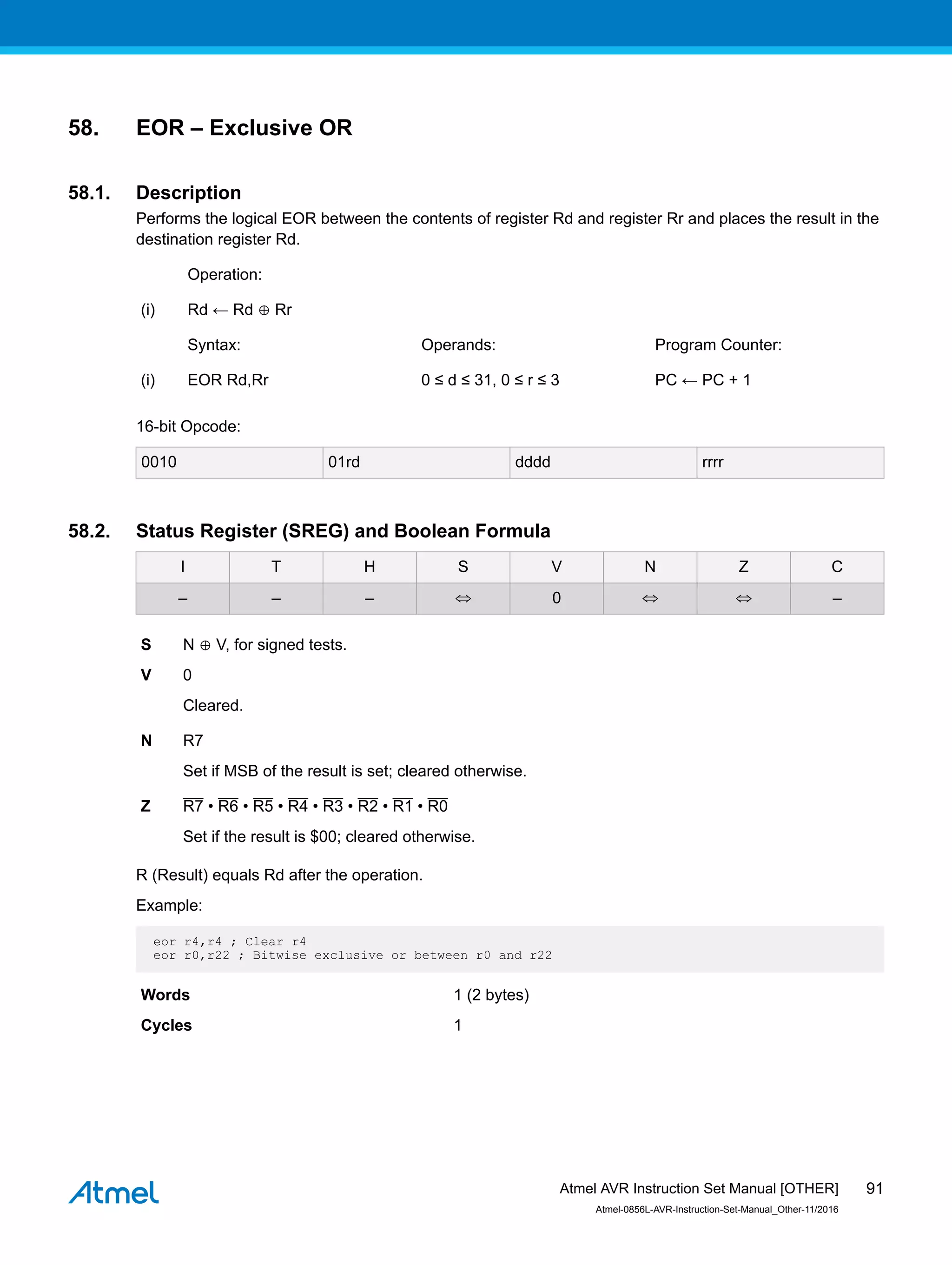 58. EOR – Exclusive OR
58.1. Description
Performs the logical EOR between the contents of register Rd and register Rr and places the result in the
destination register Rd.
Operation:
(i) Rd ← Rd ⊕ Rr
Syntax: Operands: Program Counter:
(i) EOR Rd,Rr 0 ≤ d ≤ 31, 0 ≤ r ≤ 3 PC ← PC + 1
16-bit Opcode:
0010 01rd dddd rrrr
58.2. Status Register (SREG) and Boolean Formula
I T H S V N Z C
– – – ⇔ 0 ⇔ ⇔ –
S N ⊕ V, for signed tests.
V 0
Cleared.
N R7
Set if MSB of the result is set; cleared otherwise.
Z R7 • R6 • R5 • R4 • R3 • R2 • R1 • R0
Set if the result is $00; cleared otherwise.
R (Result) equals Rd after the operation.
Example:
eor r4,r4 ; Clear r4
eor r0,r22 ; Bitwise exclusive or between r0 and r22
Words 1 (2 bytes)
Cycles 1
Atmel AVR Instruction Set Manual [OTHER]
Atmel-0856L-AVR-Instruction-Set-Manual_Other-11/2016
91
 