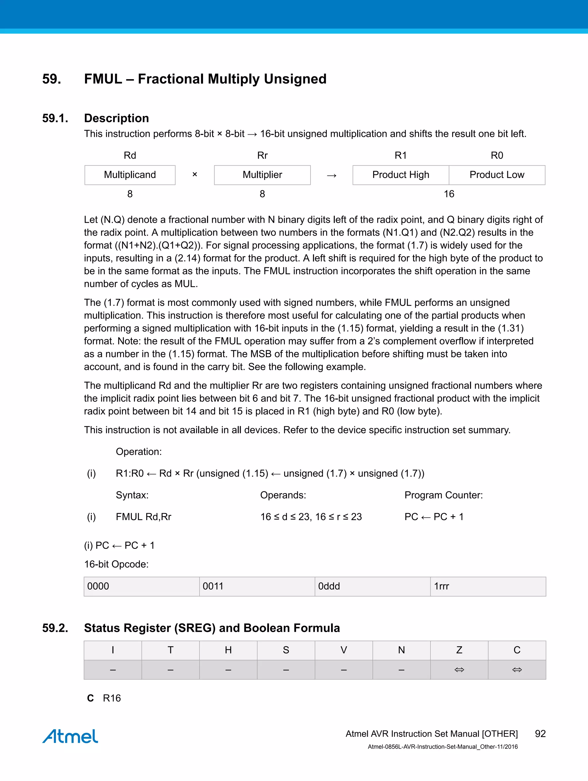 59. FMUL – Fractional Multiply Unsigned
59.1. Description
This instruction performs 8-bit × 8-bit → 16-bit unsigned multiplication and shifts the result one bit left.
Rd Rr R1 R0
Multiplicand × Multiplier → Product High Product Low
8 8 16
Let (N.Q) denote a fractional number with N binary digits left of the radix point, and Q binary digits right of
the radix point. A multiplication between two numbers in the formats (N1.Q1) and (N2.Q2) results in the
format ((N1+N2).(Q1+Q2)). For signal processing applications, the format (1.7) is widely used for the
inputs, resulting in a (2.14) format for the product. A left shift is required for the high byte of the product to
be in the same format as the inputs. The FMUL instruction incorporates the shift operation in the same
number of cycles as MUL.
The (1.7) format is most commonly used with signed numbers, while FMUL performs an unsigned
multiplication. This instruction is therefore most useful for calculating one of the partial products when
performing a signed multiplication with 16-bit inputs in the (1.15) format, yielding a result in the (1.31)
format. Note: the result of the FMUL operation may suffer from a 2’s complement overflow if interpreted
as a number in the (1.15) format. The MSB of the multiplication before shifting must be taken into
account, and is found in the carry bit. See the following example.
The multiplicand Rd and the multiplier Rr are two registers containing unsigned fractional numbers where
the implicit radix point lies between bit 6 and bit 7. The 16-bit unsigned fractional product with the implicit
radix point between bit 14 and bit 15 is placed in R1 (high byte) and R0 (low byte).
This instruction is not available in all devices. Refer to the device specific instruction set summary.
Operation:
(i) R1:R0 ← Rd × Rr (unsigned (1.15) ← unsigned (1.7) × unsigned (1.7))
Syntax: Operands: Program Counter:
(i) FMUL Rd,Rr 16 ≤ d ≤ 23, 16 ≤ r ≤ 23 PC ← PC + 1
(i) PC ← PC + 1
16-bit Opcode:
0000 0011 0ddd 1rrr
59.2. Status Register (SREG) and Boolean Formula
I T H S V N Z C
– – – – – – ⇔ ⇔
C R16
Atmel AVR Instruction Set Manual [OTHER]
Atmel-0856L-AVR-Instruction-Set-Manual_Other-11/2016
92
 
