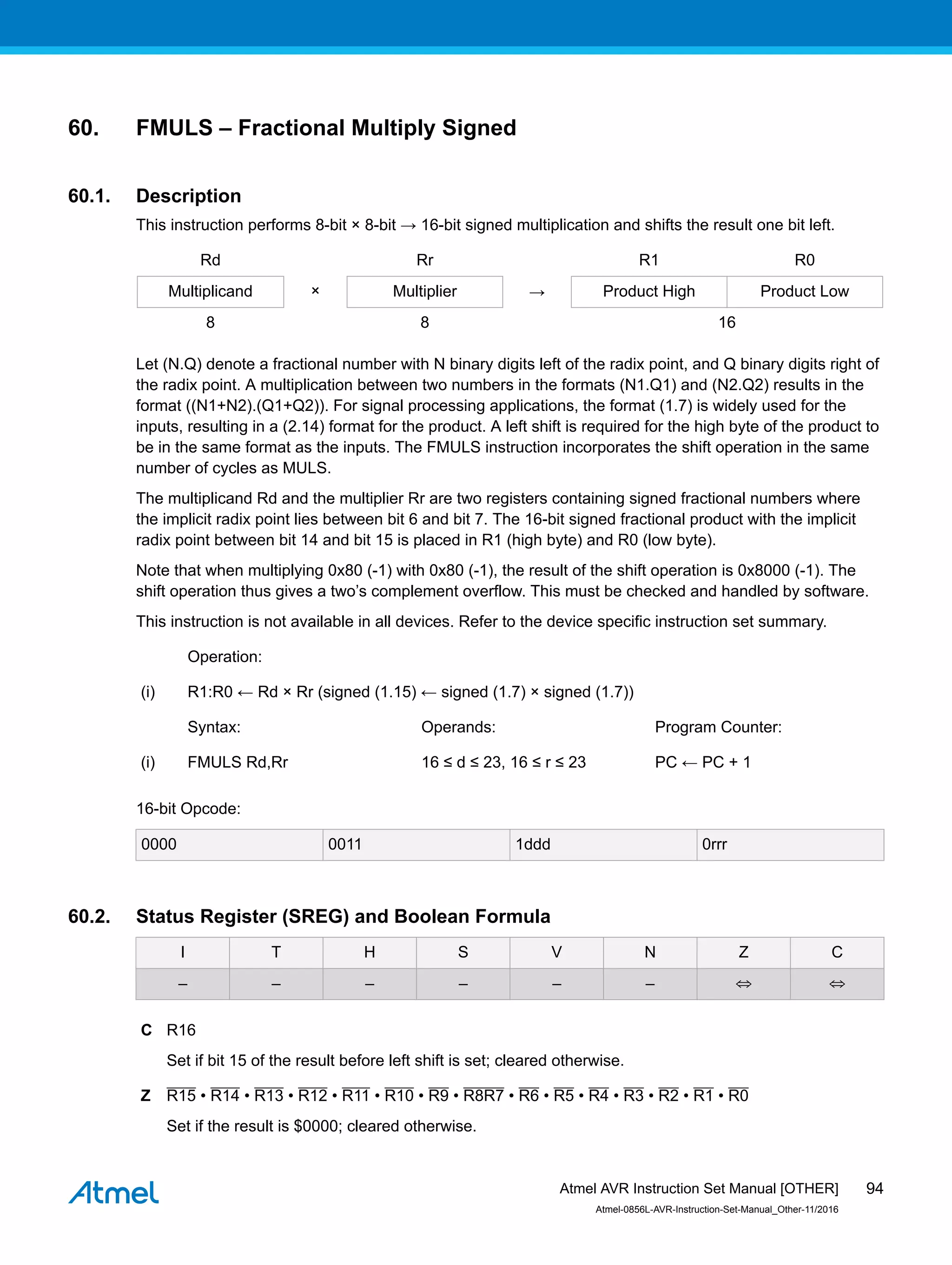 60. FMULS – Fractional Multiply Signed
60.1. Description
This instruction performs 8-bit × 8-bit → 16-bit signed multiplication and shifts the result one bit left.
Rd Rr R1 R0
Multiplicand × Multiplier → Product High Product Low
8 8 16
Let (N.Q) denote a fractional number with N binary digits left of the radix point, and Q binary digits right of
the radix point. A multiplication between two numbers in the formats (N1.Q1) and (N2.Q2) results in the
format ((N1+N2).(Q1+Q2)). For signal processing applications, the format (1.7) is widely used for the
inputs, resulting in a (2.14) format for the product. A left shift is required for the high byte of the product to
be in the same format as the inputs. The FMULS instruction incorporates the shift operation in the same
number of cycles as MULS.
The multiplicand Rd and the multiplier Rr are two registers containing signed fractional numbers where
the implicit radix point lies between bit 6 and bit 7. The 16-bit signed fractional product with the implicit
radix point between bit 14 and bit 15 is placed in R1 (high byte) and R0 (low byte).
Note that when multiplying 0x80 (-1) with 0x80 (-1), the result of the shift operation is 0x8000 (-1). The
shift operation thus gives a two’s complement overflow. This must be checked and handled by software.
This instruction is not available in all devices. Refer to the device specific instruction set summary.
Operation:
(i) R1:R0 ← Rd × Rr (signed (1.15) ← signed (1.7) × signed (1.7))
Syntax: Operands: Program Counter:
(i) FMULS Rd,Rr 16 ≤ d ≤ 23, 16 ≤ r ≤ 23 PC ← PC + 1
16-bit Opcode:
0000 0011 1ddd 0rrr
60.2. Status Register (SREG) and Boolean Formula
I T H S V N Z C
– – – – – – ⇔ ⇔
C R16
Set if bit 15 of the result before left shift is set; cleared otherwise.
Z R15 • R14 • R13 • R12 • R11 • R10 • R9 • R8R7 • R6 • R5 • R4 • R3 • R2 • R1 • R0
Set if the result is $0000; cleared otherwise.
Atmel AVR Instruction Set Manual [OTHER]
Atmel-0856L-AVR-Instruction-Set-Manual_Other-11/2016
94
 