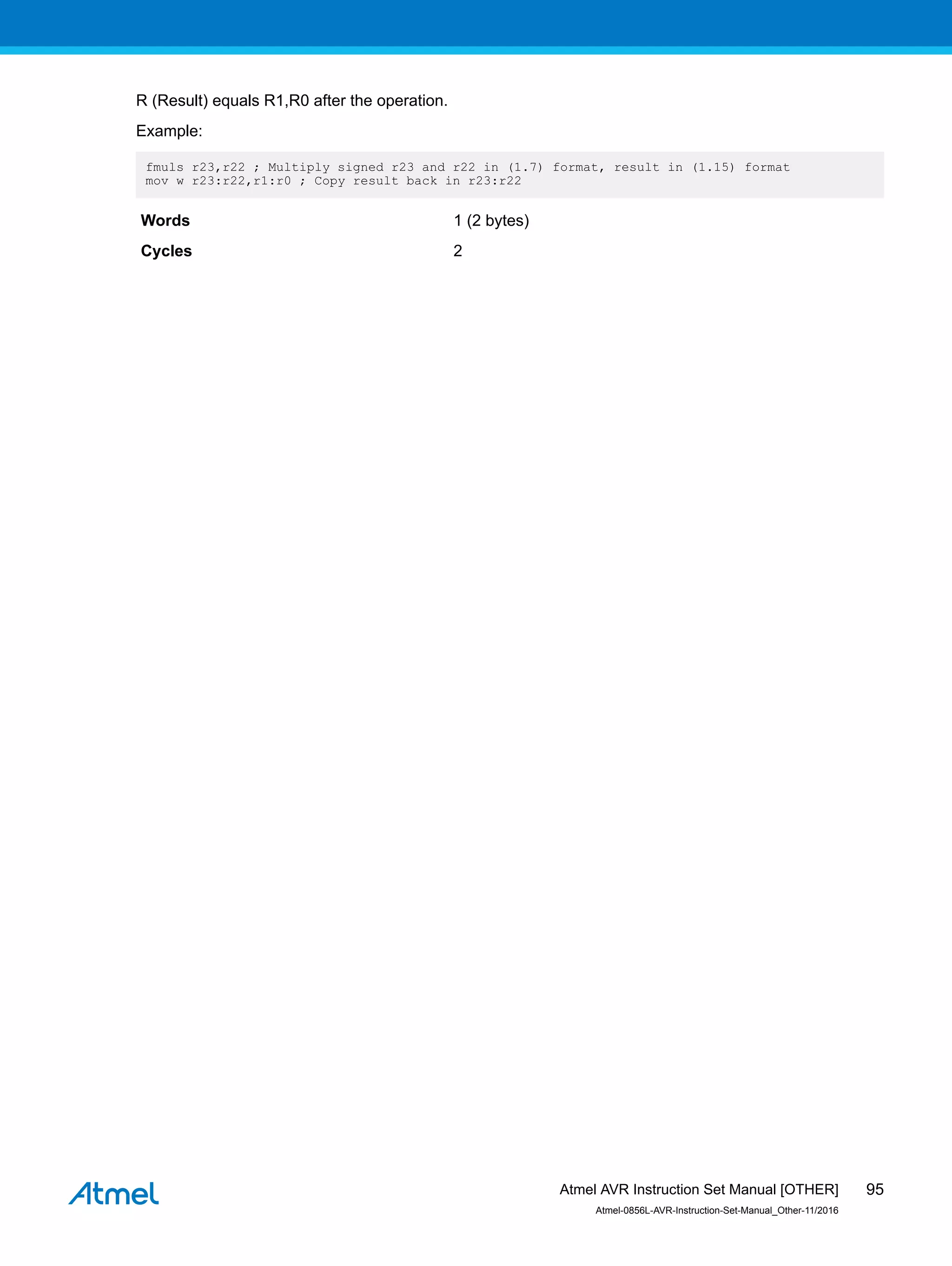 R (Result) equals R1,R0 after the operation.
Example:
fmuls r23,r22 ; Multiply signed r23 and r22 in (1.7) format, result in (1.15) format
mov w r23:r22,r1:r0 ; Copy result back in r23:r22
Words 1 (2 bytes)
Cycles 2
Atmel AVR Instruction Set Manual [OTHER]
Atmel-0856L-AVR-Instruction-Set-Manual_Other-11/2016
95
 