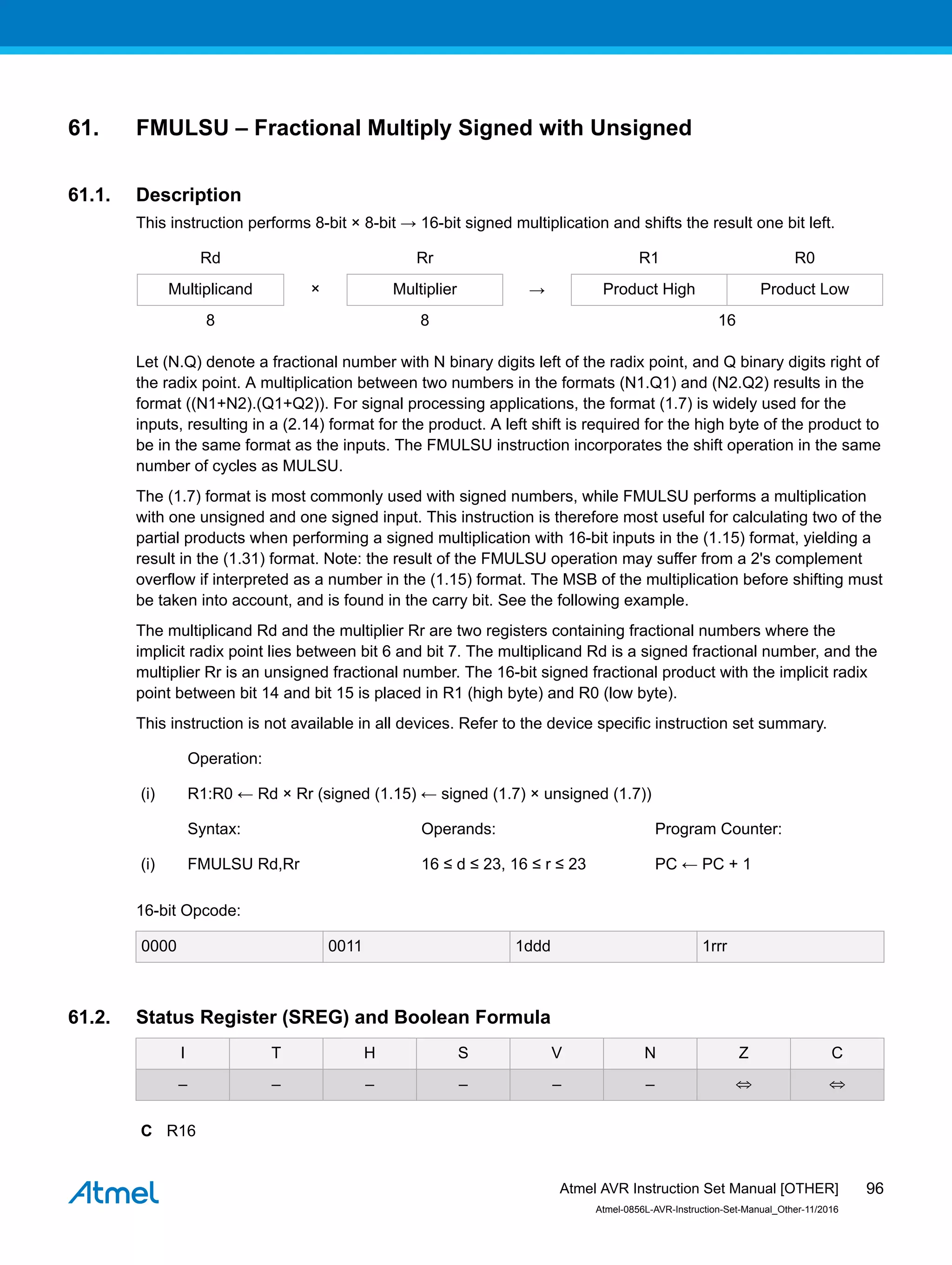 61. FMULSU – Fractional Multiply Signed with Unsigned
61.1. Description
This instruction performs 8-bit × 8-bit → 16-bit signed multiplication and shifts the result one bit left.
Rd Rr R1 R0
Multiplicand × Multiplier → Product High Product Low
8 8 16
Let (N.Q) denote a fractional number with N binary digits left of the radix point, and Q binary digits right of
the radix point. A multiplication between two numbers in the formats (N1.Q1) and (N2.Q2) results in the
format ((N1+N2).(Q1+Q2)). For signal processing applications, the format (1.7) is widely used for the
inputs, resulting in a (2.14) format for the product. A left shift is required for the high byte of the product to
be in the same format as the inputs. The FMULSU instruction incorporates the shift operation in the same
number of cycles as MULSU.
The (1.7) format is most commonly used with signed numbers, while FMULSU performs a multiplication
with one unsigned and one signed input. This instruction is therefore most useful for calculating two of the
partial products when performing a signed multiplication with 16-bit inputs in the (1.15) format, yielding a
result in the (1.31) format. Note: the result of the FMULSU operation may suffer from a 2's complement
overflow if interpreted as a number in the (1.15) format. The MSB of the multiplication before shifting must
be taken into account, and is found in the carry bit. See the following example.
The multiplicand Rd and the multiplier Rr are two registers containing fractional numbers where the
implicit radix point lies between bit 6 and bit 7. The multiplicand Rd is a signed fractional number, and the
multiplier Rr is an unsigned fractional number. The 16-bit signed fractional product with the implicit radix
point between bit 14 and bit 15 is placed in R1 (high byte) and R0 (low byte).
This instruction is not available in all devices. Refer to the device specific instruction set summary.
Operation:
(i) R1:R0 ← Rd × Rr (signed (1.15) ← signed (1.7) × unsigned (1.7))
Syntax: Operands: Program Counter:
(i) FMULSU Rd,Rr 16 ≤ d ≤ 23, 16 ≤ r ≤ 23 PC ← PC + 1
16-bit Opcode:
0000 0011 1ddd 1rrr
61.2. Status Register (SREG) and Boolean Formula
I T H S V N Z C
– – – – – – ⇔ ⇔
C R16
Atmel AVR Instruction Set Manual [OTHER]
Atmel-0856L-AVR-Instruction-Set-Manual_Other-11/2016
96
 