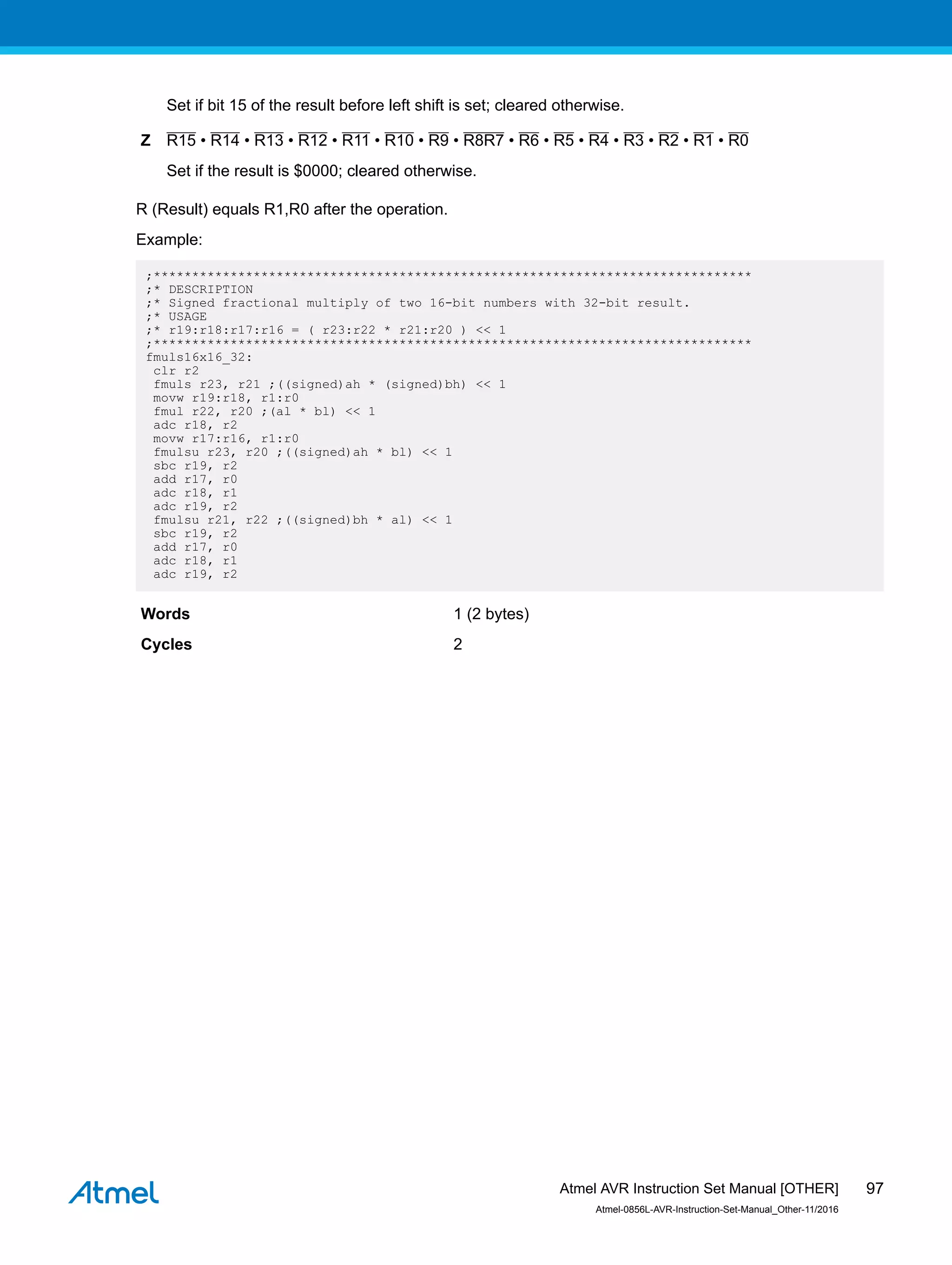Set if bit 15 of the result before left shift is set; cleared otherwise.
Z R15 • R14 • R13 • R12 • R11 • R10 • R9 • R8R7 • R6 • R5 • R4 • R3 • R2 • R1 • R0
Set if the result is $0000; cleared otherwise.
R (Result) equals R1,R0 after the operation.
Example:
;******************************************************************************
;* DESCRIPTION
;* Signed fractional multiply of two 16-bit numbers with 32-bit result.
;* USAGE
;* r19:r18:r17:r16 = ( r23:r22 * r21:r20 ) << 1
;******************************************************************************
fmuls16x16_32:
clr r2
fmuls r23, r21 ;((signed)ah * (signed)bh) << 1
movw r19:r18, r1:r0
fmul r22, r20 ;(al * bl) << 1
adc r18, r2
movw r17:r16, r1:r0
fmulsu r23, r20 ;((signed)ah * bl) << 1
sbc r19, r2
add r17, r0
adc r18, r1
adc r19, r2
fmulsu r21, r22 ;((signed)bh * al) << 1
sbc r19, r2
add r17, r0
adc r18, r1
adc r19, r2
Words 1 (2 bytes)
Cycles 2
Atmel AVR Instruction Set Manual [OTHER]
Atmel-0856L-AVR-Instruction-Set-Manual_Other-11/2016
97
 