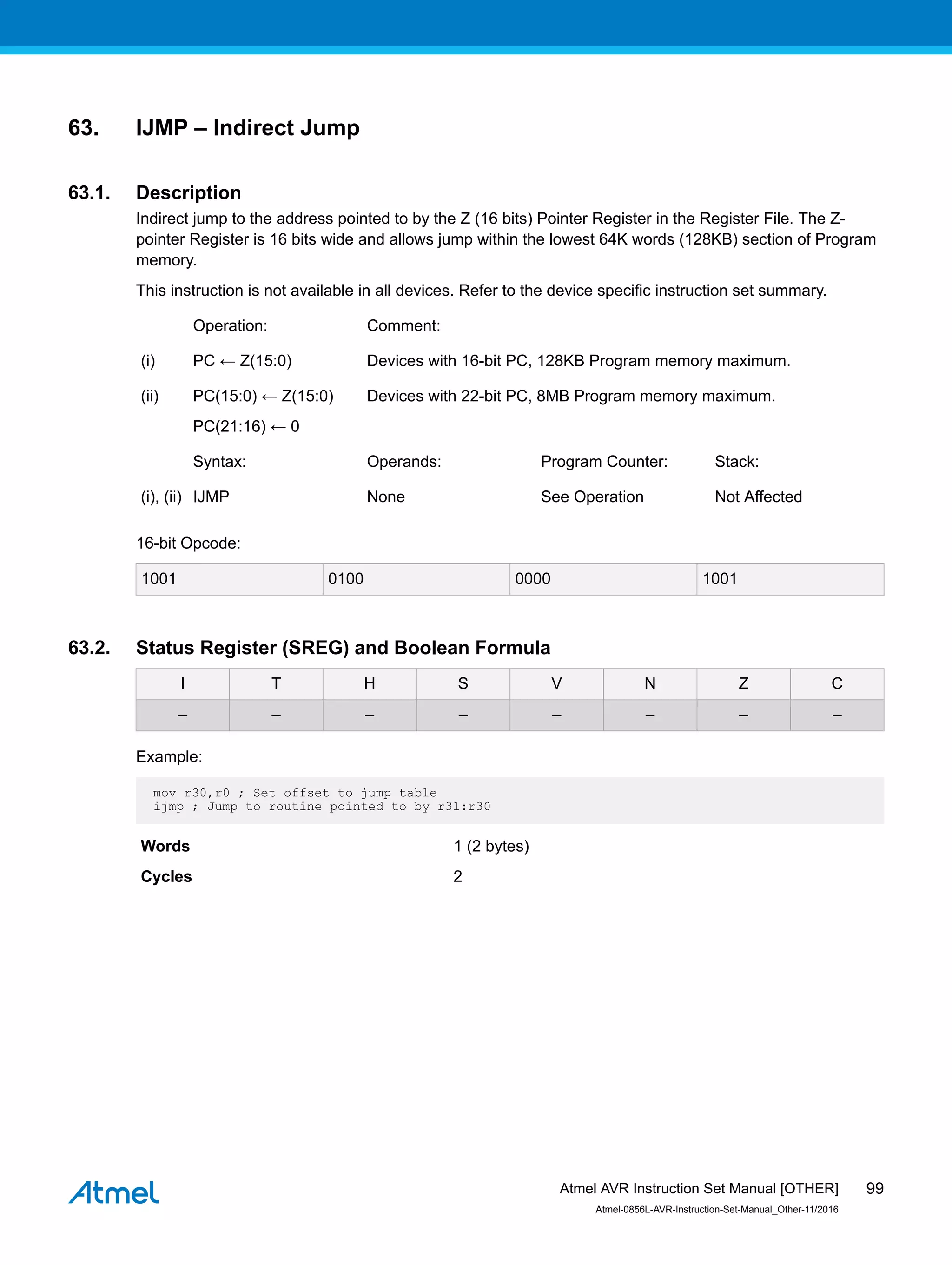 63. IJMP – Indirect Jump
63.1. Description
Indirect jump to the address pointed to by the Z (16 bits) Pointer Register in the Register File. The Z-
pointer Register is 16 bits wide and allows jump within the lowest 64K words (128KB) section of Program
memory.
This instruction is not available in all devices. Refer to the device specific instruction set summary.
Operation: Comment:
(i) PC ← Z(15:0) Devices with 16-bit PC, 128KB Program memory maximum.
(ii) PC(15:0) ← Z(15:0)
PC(21:16) ← 0
Devices with 22-bit PC, 8MB Program memory maximum.
Syntax: Operands: Program Counter: Stack:
(i), (ii) IJMP None See Operation Not Affected
16-bit Opcode:
1001 0100 0000 1001
63.2. Status Register (SREG) and Boolean Formula
I T H S V N Z C
– – – – – – – –
Example:
mov r30,r0 ; Set offset to jump table
ijmp ; Jump to routine pointed to by r31:r30
Words 1 (2 bytes)
Cycles 2
Atmel AVR Instruction Set Manual [OTHER]
Atmel-0856L-AVR-Instruction-Set-Manual_Other-11/2016
99
 