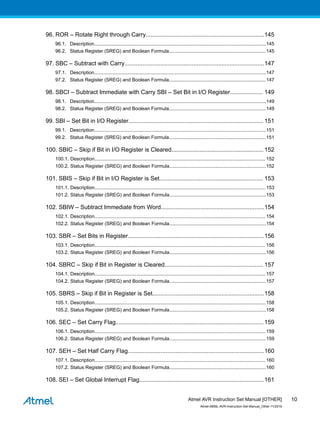 96. ROR – Rotate Right through Carry........................................................................145
96.1. Description................................................................................................................................145
96.2. Status Register (SREG) and Boolean Formula........................................................................145
97. SBC – Subtract with Carry.....................................................................................147
97.1. Description................................................................................................................................147
97.2. Status Register (SREG) and Boolean Formula........................................................................147
98. SBCI – Subtract Immediate with Carry SBI – Set Bit in I/O Register.................... 149
98.1. Description................................................................................................................................149
98.2. Status Register (SREG) and Boolean Formula........................................................................149
99. SBI – Set Bit in I/O Register.................................................................................. 151
99.1. Description................................................................................................................................151
99.2. Status Register (SREG) and Boolean Formula........................................................................151
100. SBIC – Skip if Bit in I/O Register is Cleared........................................................ 152
100.1. Description............................................................................................................................... 152
100.2. Status Register (SREG) and Boolean Formula........................................................................152
101. SBIS – Skip if Bit in I/O Register is Set............................................................... 153
101.1. Description............................................................................................................................... 153
101.2. Status Register (SREG) and Boolean Formula........................................................................153
102. SBIW – Subtract Immediate from Word...............................................................154
102.1. Description............................................................................................................................... 154
102.2. Status Register (SREG) and Boolean Formula........................................................................154
103. SBR – Set Bits in Register...................................................................................156
103.1. Description............................................................................................................................... 156
103.2. Status Register (SREG) and Boolean Formula........................................................................156
104. SBRC – Skip if Bit in Register is Cleared............................................................ 157
104.1. Description............................................................................................................................... 157
104.2. Status Register (SREG) and Boolean Formula........................................................................157
105. SBRS – Skip if Bit in Register is Set....................................................................158
105.1. Description............................................................................................................................... 158
105.2. Status Register (SREG) and Boolean Formula........................................................................158
106. SEC – Set Carry Flag..........................................................................................159
106.1. Description............................................................................................................................... 159
106.2. Status Register (SREG) and Boolean Formula........................................................................159
107. SEH – Set Half Carry Flag...................................................................................160
107.1. Description............................................................................................................................... 160
107.2. Status Register (SREG) and Boolean Formula........................................................................160
108. SEI – Set Global Interrupt Flag............................................................................161
Atmel AVR Instruction Set Manual [OTHER]
Atmel-0856L-AVR-Instruction-Set-Manual_Other-11/2016
10
 