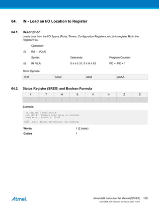 64. IN - Load an I/O Location to Register
64.1. Description
Loads data from the I/O Space (Ports, Timers, Configuration Registers, etc.) into register Rd in the
Register File.
Operation:
(i) Rd ← I/O(A)
Syntax: Operands: Program Counter:
(i) IN Rd,A 0 ≤ d ≤ 31, 0 ≤ A ≤ 63 PC ← PC + 1
16-bit Opcode:
1011 0AAd dddd AAAA
64.2. Status Register (SREG) and Boolean Formula
I T H S V N Z C
– – – – – – – –
Example:
in r25,$16 ; Read Port B
cpi r25,4 ; Compare read value to constant
breq exit ; Branch if r25=4
...
exit: nop ; Branch destination (do nothing)
Words 1 (2 bytes)
Cycles 1
Atmel AVR Instruction Set Manual [OTHER]
Atmel-0856L-AVR-Instruction-Set-Manual_Other-11/2016
100
 