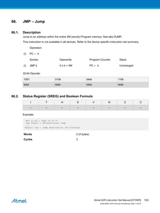 66. JMP – Jump
66.1. Description
Jump to an address within the entire 4M (words) Program memory. See also RJMP.
This instruction is not available in all devices. Refer to the device specific instruction set summary.
Operation:
(i) PC ← k
Syntax: Operands: Program Counter: Stack:
(i) JMP k 0 ≤ k < 4M PC ← k Unchanged
32-bit Opcode:
1001 010k kkkk 110k
kkkk kkkk kkkk kkkk
66.2. Status Register (SREG) and Boolean Formula
I T H S V N Z C
– – – – – – – –
Example:
mov r1,r0 ; Copy r0 to r1
jmp farplc ; Unconditional jump
...
farplc: nop ; Jump destination (do nothing)
Words 2 (4 bytes)
Cycles 3
Atmel AVR Instruction Set Manual [OTHER]
Atmel-0856L-AVR-Instruction-Set-Manual_Other-11/2016
103
 