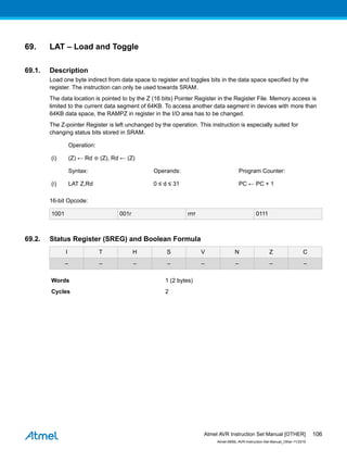 69. LAT – Load and Toggle
69.1. Description
Load one byte indirect from data space to register and toggles bits in the data space specified by the
register. The instruction can only be used towards SRAM.
The data location is pointed to by the Z (16 bits) Pointer Register in the Register File. Memory access is
limited to the current data segment of 64KB. To access another data segment in devices with more than
64KB data space, the RAMPZ in register in the I/O area has to be changed.
The Z-pointer Register is left unchanged by the operation. This instruction is especially suited for
changing status bits stored in SRAM.
Operation:
(i) (Z) ← Rd ⊕ (Z), Rd ← (Z)
Syntax: Operands: Program Counter:
(i) LAT Z,Rd 0 ≤ d ≤ 31 PC ← PC + 1
16-bit Opcode:
1001 001r rrrr 0111
69.2. Status Register (SREG) and Boolean Formula
I T H S V N Z C
– – – – – – – –
Words 1 (2 bytes)
Cycles 2
Atmel AVR Instruction Set Manual [OTHER]
Atmel-0856L-AVR-Instruction-Set-Manual_Other-11/2016
106
 